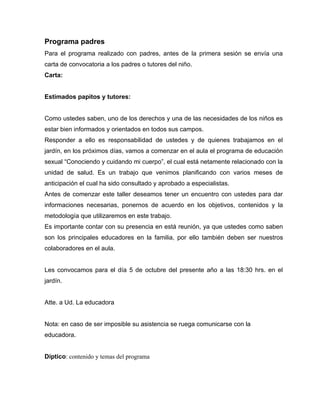 Programa padres
Para el programa realizado con padres, antes de la primera sesión se envía una
carta de convocatoria a los padres o tutores del niño.
Carta:


Estimados papitos y tutores:


Como ustedes saben, uno de los derechos y una de las necesidades de los niños es
estar bien informados y orientados en todos sus campos.
Responder a ello es responsabilidad de ustedes y de quienes trabajamos en el
jardín, en los próximos días, vamos a comenzar en el aula el programa de educación
sexual “Conociendo y cuidando mi cuerpo”, el cual está netamente relacionado con la
unidad de salud. Es un trabajo que venimos planificando con varios meses de
anticipación el cual ha sido consultado y aprobado a especialistas.
Antes de comenzar este taller deseamos tener un encuentro con ustedes para dar
informaciones necesarias, ponernos de acuerdo en los objetivos, contenidos y la
metodología que utilizaremos en este trabajo.
Es importante contar con su presencia en está reunión, ya que ustedes como saben
son los principales educadores en la familia, por ello también deben ser nuestros
colaboradores en el aula.


Les convocamos para el día 5 de octubre del presente año a las 18:30 hrs. en el
jardín.


Atte. a Ud. La educadora


Nota: en caso de ser imposible su asistencia se ruega comunicarse con la
educadora.


Díptico: contenido y temas del programa
 
