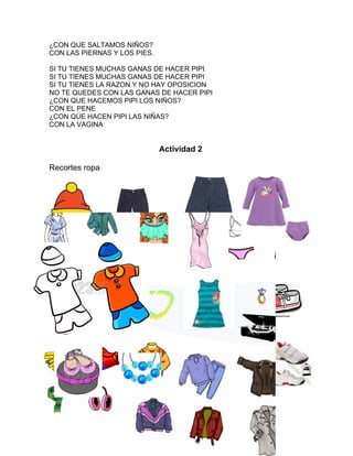 ¿CON QUE SALTAMOS NIÑOS?
CON LAS PIERNAS Y LOS PIES.

SI TU TIENES MUCHAS GANAS DE HACER PIPI
SI TU TIENES MUCHAS GANAS DE HACER PIPI
SI TU TIENES LA RAZON Y NO HAY OPOSICION
NO TE QUEDES CON LAS GANAS DE HACER PIPI
¿CON QUE HACEMOS PIPI LOS NIÑOS?
CON EL PENE
¿CON QUE HACEN PIPI LAS NIÑAS?
CON LA VAGINA


                              Actividad 2

Recortes ropa
 