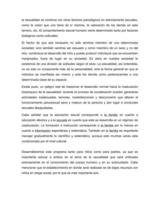 la sexualidad se combina con otros factores psicológicos no estrictamente sexuales,
como la visión que uno tiene de sí mismos, la valoración de los demás en este
terreno, etc. El comportamiento sexual humano viene determinado tanto por factores
biológicos como culturales.

El hecho de que sea necesario no sólo sentirse miembro de una determinada
sociedad, sino también sentirse ser sexuado y como miembro de un sexo y no del
otro, condiciona el desarrollo del niño y puede producir individuos que se encuentren
marginados, fuera de lugar en su sociedad. Es clara en nuestra sociedad la
existencia de una división de actitudes según el sexo. La sexualidad, así entendida,
no es solo un componente más de la personalidad, sino la forma general en que el
individuo se manifiesta así mismo y ante los demás como pertenecientes a una
determinada clase de su especie.

Existe pues, un peligro real de trastornar el desarrollo normal hacia la maduración
biopsíquico de la sexualidad; durante el proceso de socialización pueden generarse
actividades inadecuadas, temores, insatisfacciones y desconcierto que alteren el
funcionamiento psicosexual sano y maduro de la persona y den lugar a conductas
sexuales desajustadas.

Cabe señalar que la educación sexual corresponde a la familia en cuanto a
educación afectiva y a la escuela en cuanto que esta se desarrolla en un régimen de
coeducación. La formación e instrucción corresponde a la familia por lo menos en
cuanto a información espontánea y sistemática. También en la familia es importante
manejar gradualmente lo científico y sistemático, aunque esto muchas veces esta
condicionado por el nivel cultural.


Desarrollaremos este programa tanto para niños como para padres, ya que es
importante educar a ambos en el tema de la sexualidad que será enfocado
precisamente en el conocimiento del cuerpo humano y en su autocuidado. Cabe
mencionar que el establecimiento en donde será realizado es de bajos recursos con
niños en riesgo social, por lo que es más importante aún.
 