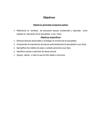 Objetivos

                       Objetivos generales programa padres

•   Reflexionar la temática de educación sexual, comprender y aprender como
    explicar la educación de la sexualidad a sus niños.
                                Objetivos específicos
•   Efectuar lecturas adicionales e investigar en el tema de la sexualidad.
•   Comprender la importancia de educar pertinentemente la sexualidad a sus niños.
•   Ejemplificar los hábitos de aseo y cuidado personal a sus hijos.
•   Identificar pautas o patrones de abuso sexual.
•   Apoyar, valorar y creer lo que el niño relata o comunica.
 