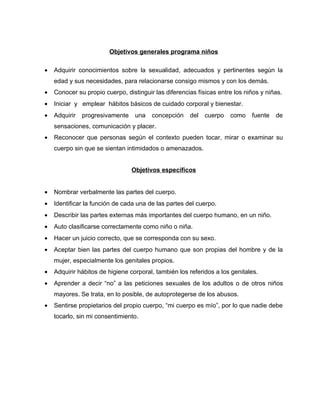 Objetivos generales programa niños

•   Adquirir conocimientos sobre la sexualidad, adecuados y pertinentes según la
    edad y sus necesidades, para relacionarse consigo mismos y con los demás.
•   Conocer su propio cuerpo, distinguir las diferencias físicas entre los niños y niñas.
•   Iniciar y emplear hábitos básicos de cuidado corporal y bienestar.
•   Adquirir   progresivamente    una   concepción    del   cuerpo   como    fuente   de
    sensaciones, comunicación y placer.
•   Reconocer que personas según el contexto pueden tocar, mirar o examinar su
    cuerpo sin que se sientan intimidados o amenazados.


                                 Objetivos específicos


•   Nombrar verbalmente las partes del cuerpo.
•   Identificar la función de cada una de las partes del cuerpo.
•   Describir las partes externas más importantes del cuerpo humano, en un niño.
•   Auto clasificarse correctamente como niño o niña.
•   Hacer un juicio correcto, que se corresponda con su sexo.
•   Aceptar bien las partes del cuerpo humano que son propias del hombre y de la
    mujer, especialmente los genitales propios.
•   Adquirir hábitos de higiene corporal, también los referidos a los genitales.
•   Aprender a decir “no” a las peticiones sexuales de los adultos o de otros niños
    mayores. Se trata, en lo posible, de autoprotegerse de los abusos.
•   Sentirse propietarios del propio cuerpo, “mi cuerpo es mío”, por lo que nadie debe
    tocarlo, sin mi consentimiento.
 