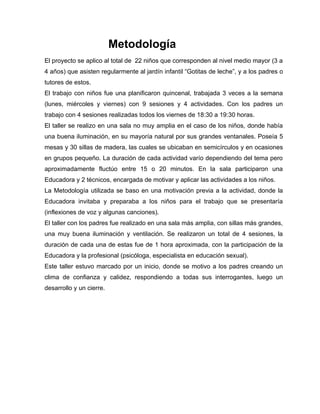 Metodología
El proyecto se aplico al total de 22 niños que corresponden al nivel medio mayor (3 a
4 años) que asisten regularmente al jardín infantil “Gotitas de leche”, y a los padres o
tutores de estos.
El trabajo con niños fue una planificaron quincenal, trabajada 3 veces a la semana
(lunes, miércoles y viernes) con 9 sesiones y 4 actividades. Con los padres un
trabajo con 4 sesiones realizadas todos los viernes de 18:30 a 19:30 horas.
El taller se realizo en una sala no muy amplia en el caso de los niños, donde había
una buena iluminación, en su mayoría natural por sus grandes ventanales. Poseía 5
mesas y 30 sillas de madera, las cuales se ubicaban en semicírculos y en ocasiones
en grupos pequeño. La duración de cada actividad varío dependiendo del tema pero
aproximadamente fluctúo entre 15 o 20 minutos. En la sala participaron una
Educadora y 2 técnicos, encargada de motivar y aplicar las actividades a los niños.
La Metodología utilizada se baso en una motivación previa a la actividad, donde la
Educadora invitaba y preparaba a los niños para el trabajo que se presentaría
(inflexiones de voz y algunas canciones).
El taller con los padres fue realizado en una sala más amplia, con sillas más grandes,
una muy buena iluminación y ventilación. Se realizaron un total de 4 sesiones, la
duración de cada una de estas fue de 1 hora aproximada, con la participación de la
Educadora y la profesional (psicóloga, especialista en educación sexual).
Este taller estuvo marcado por un inicio, donde se motivo a los padres creando un
clima de confianza y calidez, respondiendo a todas sus interrogantes, luego un
desarrollo y un cierre.
 
