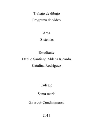 Trabajo de dibujo
Programa de video
Área
Sistemas
Estudiante
Danilo Santiago Aldana Ricardo
Catalina Rodríguez
Colegio
Santa maría
Girardot-Cundinamarca
2011