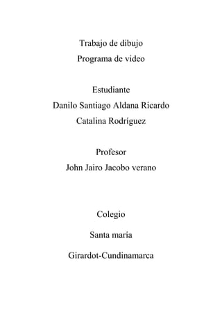 Trabajo de dibujo
Programa de video
Estudiante
Danilo Santiago Aldana Ricardo
Catalina Rodríguez
Profesor
John Jairo Jacobo verano
Colegio
Santa maría
Girardot-Cundinamarca