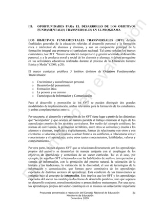III.   OPORTUNIDADES PARA EL DESARROLLO DE LOS OBJETIVOS
       FUNDAMENTALES TRANSVERSALES EN EL PROGRAMA


LOS OBJETIVOS FUNDAMENTALES TRANSVERSALES (OFT) definen
finalidades generales de la educación referidas al desarrollo personal y la formación
ética e intelectual de alumnos y alumnas, y son un componente principal de la
formación integral que promueve el currículum nacional. Tal como señalan los marcos
curriculares, los OFT “tienen un carácter comprensivo y general orientado al desarrollo
personal, y a la conducta moral y social de los alumnos y alumnas, y deben perseguirse
en las actividades educativas realizadas durante el proceso de la Educación General
Básica y Media” (2009, p.20).

El marco curricular establece 5 ámbitos distintos de Objetivos Fundamentales
Transversales:

   o   Crecimiento y autoafirmación personal
   o   Desarrollo del pensamiento
   o   Formación ética
   o   La persona y su entorno
   o   Tecnologías de Información y Comunicación

Para el desarrollo y promoción de los OFT se pueden distinguir dos grandes
modalidades de implementación, ambas relevantes para la formación de los estudiantes,
y ambas complementarias entre sí.

Por una parte, el desarrollo y promoción de los OFT tiene lugar a partir de las dinámicas
que “acompañan” y que ocurren de manera paralela al trabajo orientado al logro de los
aprendizajes propios de los sectores curriculares. Por medio del ejemplo cotidiano, las
normas de convivencia, la promoción de hábitos, entre otros se comunica y enseña a los
alumnos y alumnas, implícita o explícitamente, formas de relacionarse con otros y con
el entorno, a valorarse a sí mismos, a actuar frente a los conflictos, a relacionarse con el
conocimiento y el aprendizaje, entre otros tantos conocimientos, habilidades, valores y
comportamientos.

Por otra parte, existen algunos OFT que se relacionan directamente con los aprendizajes
propios del sector y se desarrollan de manera conjunta con el despliegue de los
objetivos de aprendizaje y contenidos de un sector curricular. Tal es el caso, por
ejemplo, de aquellos OFT relacionados con las habilidades de análisis, interpretación y
síntesis de información, con la protección del entorno natural, la valoración de la
historia y las tradiciones, la valoración de la diversidad, el uso de tecnologías de la
información y comunicación, que forman parte constitutiva de los aprendizajes
esperados de distintos sectores de aprendizaje. Esta condición de los transversales se
entiende bajo el concepto de integración. Esto implica que los OFT y los aprendizajes
esperados del sector no constituyen dos líneas de desarrollo paralelas, sino que suponen
un desarrollo conjunto, retroalimentándose o potenciándose mutuamente. Por una parte,
los aprendizajes propios del sector constituyen en sí mismos un antecedente importante

         Propuesta presentada a resolución del Consejo Nacional de Educación             24
                               Ministerio de Educación
                                   Diciembre 2009
 
