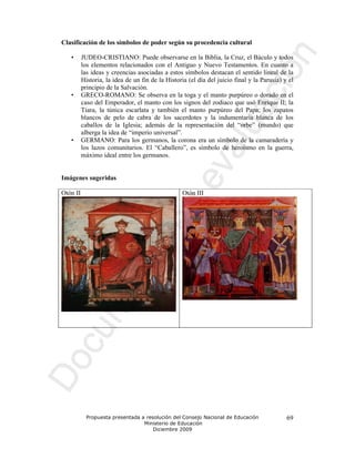 Clasificación de los símbolos de poder según su procedencia cultural

   •      JUDEO-CRISTIANO: Puede observarse en la Biblia, la Cruz, el Báculo y todos
          los elementos relacionados con el Antiguo y Nuevo Testamentos. En cuanto a
          las ideas y creencias asociadas a estos símbolos destacan el sentido lineal de la
          Historia, la idea de un fin de la Historia (el día del juicio final y la Parusía) y el
          principio de la Salvación.
   •      GRECO-ROMANO: Se observa en la toga y el manto purpúreo o dorado en el
          caso del Emperador, el manto con los signos del zodiaco que usó Enrique II; la
          Tiara, la túnica escarlata y también el manto purpúreo del Papa; los zapatos
          blancos de pelo de cabra de los sacerdotes y la indumentaria blanca de los
          caballos de la Iglesia; además de la representación del “orbe” (mundo) que
          alberga la idea de “imperio universal”.
   •      GERMANO: Para los germanos, la corona era un símbolo de la camaradería y
          los lazos comunitarios. El “Caballero”, es símbolo de heroísmo en la guerra,
          máximo ideal entre los germanos.


Imágenes sugeridas

Otón II                                            Otón III




            Propuesta presentada a resolución del Consejo Nacional de Educación              69
                                  Ministerio de Educación
                                      Diciembre 2009
 
