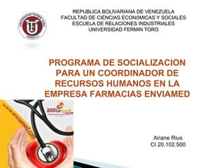 REPUBLICA BOLIVARIANA DE VENEZUELAREPUBLICA BOLIVARIANA DE VENEZUELA
FACULTAD DE CIENCIAS ECONFACULTAD DE CIENCIAS ECONÓÓMICAS Y SOCIALESMICAS Y SOCIALES
ESCUELA DE RELACIONES INDUSTRIALESESCUELA DE RELACIONES INDUSTRIALES
UNIVERSIDAD FERMIN TOROUNIVERSIDAD FERMIN TORO
Ariane Rius
CI 20.102.500
PROGRAMA DE SOCIALIZACION
PARA UN COORDINADOR DE
RECURSOS HUMANOS EN LA
EMPRESA FARMACIAS ENVIAMED
 