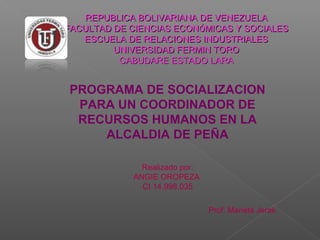 REPUBLICA BOLIVARIANA DE VENEZUELAREPUBLICA BOLIVARIANA DE VENEZUELA
FACULTAD DE CIENCIAS ECONFACULTAD DE CIENCIAS ECONÓÓMICAS Y SOCIALESMICAS Y SOCIALES
ESCUELA DE RELACIONES INDUSTRIALESESCUELA DE RELACIONES INDUSTRIALES
UNIVERSIDAD FERMIN TOROUNIVERSIDAD FERMIN TORO
CABUDARE ESTADO LARACABUDARE ESTADO LARA
Realizado por:
ANGIE OROPEZA
CI 14.998.035
PROGRAMA DE SOCIALIZACION
PARA UN COORDINADOR DE
RECURSOS HUMANOS EN LA
ALCALDIA DE PEÑA
Prof: Marieta Jerak
 