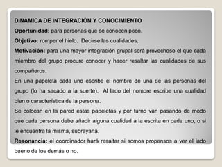DINAMICA DE INTEGRACIÒN Y CONOCIMIENTO
Oportunidad: para personas que se conocen poco.
Objetivo: romper el hielo. Decirse las cualidades.
Motivación: para una mayor integración grupal será provechoso el que cada
miembro del grupo procure conocer y hacer resaltar las cualidades de sus
compañeros.
En una papeleta cada uno escribe el nombre de una de las personas del
grupo (lo ha sacado a la suerte). Al lado del nombre escribe una cualidad
bien o característica de la persona.
Se colocan en la pared estas papeletas y por turno van pasando de modo
que cada persona debe añadir alguna cualidad a la escrita en cada uno, o si
le encuentra la misma, subrayarla.
Resonancia: el coordinador hará resaltar si somos propensos a ver el lado
bueno de los demás o no.
 