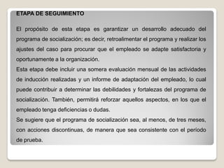 ETAPA DE SEGUIMIENTO
El propósito de esta etapa es garantizar un desarrollo adecuado del
programa de socialización; es decir, retroalimentar el programa y realizar los
ajustes del caso para procurar que el empleado se adapte satisfactoria y
oportunamente a la organización.
Esta etapa debe incluir una somera evaluación mensual de las actividades
de inducción realizadas y un informe de adaptación del empleado, lo cual
puede contribuir a determinar las debilidades y fortalezas del programa de
socialización. También, permitirá reforzar aquellos aspectos, en los que el
empleado tenga deficiencias o dudas.
Se sugiere que el programa de socialización sea, al menos, de tres meses,
con acciones discontinuas, de manera que sea consistente con el período
de prueba.
 