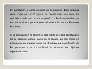En conclusión, y como corolario de lo expuesto, toda empresa
debe contar con un Programa de Socialización, que debe ser
aplicado a cada uno de sus empleados, a fin de aprovechar tan
importante técnica para la mejor administración de sus Recursos
Humanos.
Si la organización no recurre a esta fuente de sabia socialización
de su personal, pagará, como en el pasado, un alto precio en
ineficiencia, en aborrecimiento por el trabajo, en insatisfacción de
las personas y en imposibilidad de alcanzar los objetivos
organizacionales.
 