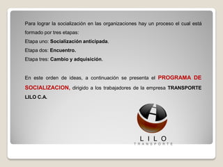 Para lograr la socialización en las organizaciones hay un proceso el cual está
formado por tres etapas:
Etapa uno: Socialización anticipada.
Etapa dos: Encuentro.
Etapa tres: Cambio y adquisición.
En este orden de ideas, a continuación se presenta el PROGRAMA DE
SOCIALIZACION, dirigido a los trabajadores de la empresa TRANSPORTE
LILO C.A.
 