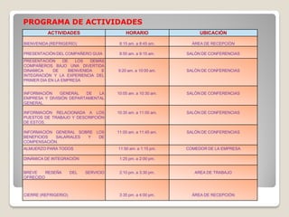 PROGRAMA DE ACTIVIDADES
ACTIVIDADES HORARIO UBICACIÒN
BIENVENIDA (REFRIGERIO) 8:15 am. a 8:45 am. ÀREA DE RECEPCIÒN
PRESENTACIÒN DEL COMPAÑERO GUIA 8:50 am. a 9:15 am. SALÒN DE CONFERENCIAS
PRESENTACIÒN DE LOS DEMÀS
COMPAÑEROS BAJO UNA DIVERTIDA
DINAMICA DE BIENVENIDA E
INTEGRACIÒN Y LA EXPERIENCIA DEL
PRIMER DIA EN LA EMPRESA
9:20 am. a 10:00 am. SALÒN DE CONFERENCIAS
INFORMACIÒN GENERAL DE LA
EMPRESA Y DIVISIÒN DEPARTAMENTAL
GENERAL.
10:05 am. a 10:30 am. SALÒN DE CONFERENCIAS
INFORMACIÒN RELACIONADA A LOS
PUESTOS DE TRABAJO Y DESCRIPCIÓN
DE ESTOS.
10:35 am. a 11:00 am. SALÒN DE CONFERENCIAS
INFORMACIÒN GENERAL SOBRE LOS
BENEFICIOS SALARIALES Y DE
COMPENSACIÒN.
11:05 am. a 11:45 am. SALÒN DE CONFERENCIAS
ALMUERZO PARA TODOS 11:50 am. a 1:15 pm. COMEDOR DE LA EMPRESA
DINÀMICA DE INTEGRACIÒN 1:25 pm. a 2:00 pm.
BREVE RESEÑA DEL SERVICIO
OFRECIDO
2:10 pm. a 3:30 pm. AREA DE TRABAJO
CIERRE (REFRIGERIO) 3:35 pm. a 4:00 pm. ÀREA DE RECEPCIÒN
 
