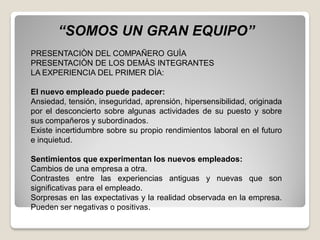 “SOMOS UN GRAN EQUIPO”
PRESENTACIÒN DEL COMPAÑERO GUÌA
PRESENTACIÒN DE LOS DEMÀS INTEGRANTES
LA EXPERIENCIA DEL PRIMER DÌA:
El nuevo empleado puede padecer:
Ansiedad, tensión, inseguridad, aprensión, hipersensibilidad, originada
por el desconcierto sobre algunas actividades de su puesto y sobre
sus compañeros y subordinados.
Existe incertidumbre sobre su propio rendimientos laboral en el futuro
e inquietud.
Sentimientos que experimentan los nuevos empleados:
Cambios de una empresa a otra.
Contrastes entre las experiencias antiguas y nuevas que son
significativas para el empleado.
Sorpresas en las expectativas y la realidad observada en la empresa.
Pueden ser negativas o positivas.
 