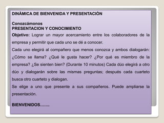 DINÀMICA DE BIENVENIDA Y PRESENTACIÒN
Conozcámonos
PRESENTACION Y CONOCIMIENTO
Objetivo: Lograr un mayor acercamiento entre los colaboradores de la
empresa y permitir que cada uno se dé a conocer.
Cada uno elegirá al compañero que menos conozca y ambos dialogarán:
¿Cómo se llama? ¿Qué le gusta hacer? ¿Por qué es miembro de la
empresa? ¿Se sienten bien? (Durante 10 minutos) Cada dúo elegirá a otro
dúo y dialogarán sobre las mismas preguntas; después cada cuarteto
busca otro cuarteto y dialogan.
Se elige a uno que presente a sus compañeros. Puede ampliarse la
presentación.
BIENVENIDOS…….
 