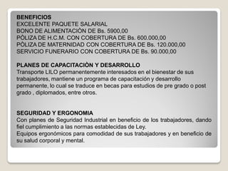 BENEFICIOS
EXCELENTE PAQUETE SALARIAL
BONO DE ALIMENTACIÒN DE Bs. 5900,00
PÒLIZA DE H.C.M. CON COBERTURA DE Bs. 600.000,00
PÒLIZA DE MATERNIDAD CON COBERTURA DE Bs. 120.000,00
SERVICIO FUNERARIO CON COBERTURA DE Bs. 90.000,00
PLANES DE CAPACITACIÒN Y DESARROLLO
Transporte LILO permanentemente interesados en el bienestar de sus
trabajadores, mantiene un programa de capacitación y desarrollo
permanente, lo cual se traduce en becas para estudios de pre grado o post
grado , diplomados, entre otros.
SEGURIDAD Y ERGONOMIA
Con planes de Seguridad Industrial en beneficio de los trabajadores, dando
fiel cumplimiento a las normas establecidas de Ley.
Equipos ergonómicos para comodidad de sus trabajadores y en beneficio de
su salud corporal y mental.
 