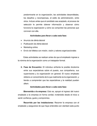 predominante en la organización, las actividades desarrolladas,
los desafíos y recompensas, el estilo de administración, entre
otros. Incluso antes que el candidato sea aceptado, el proceso de
selección le permite obtener información y observar cómo
funciona la organización y cómo se comportan las personas que
conviven con ella.
Actividades para llevar a cabo esta fase:
 Anuncio de oferta laboral
 Publicación de oferta laboral
 Marketing online
 Envío de folletos con misión, visión y valores organizacionales
Estas actividades se realizan antes de que el empleado ingrese a
la nómina de la organización como un trabajador formal.
2. Fase de Encuentro: El individuo enfrenta la posible dicotomía
entre sus expectativas sobre el puesto, sus compañeros, sus
supervisores y la organización en general. El nuevo empleado
obtiene un conocimiento de lo que realmente es la organización, y
tiende a comprender que las expectativas y la realidad pueden
diferir.
Actividades para llevar a cabo esta fase:
Bienvenida a la empresa: Esto es, apoyar el ingreso del nuevo
empleado a la empresa en forma cordial, invitándole desde el inicio a
sentir confianza, gusto y compromiso.
Recorrido por las instalaciones: Recorrer la empresa con el
empleado y asegurarse de que haya entendido con claridad cada punto
 