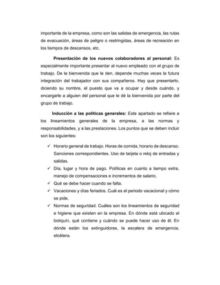 importante de la empresa, como son las salidas de emergencia, las rutas
de evacuación, áreas de peligro o restringidas, áreas de recreación en
los tiempos de descansos, etc.
Presentación de los nuevos colaboradores al personal: Es
especialmente importante presentar al nuevo empleado con el grupo de
trabajo. De la bienvenida que le den, depende muchas veces la futura
integración del trabajador con sus compañeros. Hay que presentarlo,
diciendo su nombre, el puesto que va a ocupar y desde cuándo, y
encargarle a alguien del personal que le dé la bienvenida por parte del
grupo de trabajo.
Inducción a las políticas generales: Este apartado se refiere a
los lineamientos generales de la empresa, a las normas y
responsabilidades, y a las prestaciones. Los puntos que se deben incluir
son los siguientes:
 Horario general de trabajo. Horas de comida, horario de descanso.
Sanciones correspondientes. Uso de tarjeta o reloj de entradas y
salidas.
 Día, lugar y hora de pago. Políticas en cuanto a tiempo extra,
manejo de compensaciones e incrementos de salario.
 Qué se debe hacer cuando se falta.
 Vacaciones y días feriados. Cuál es el periodo vacacional y cómo
se pide.
 Normas de seguridad. Cuáles son los lineamientos de seguridad
e higiene que existen en la empresa. En dónde está ubicado el
botiquín, qué contiene y cuándo se puede hacer uso de él. En
dónde están los extinguidores, la escalera de emergencia,
etcétera.
 