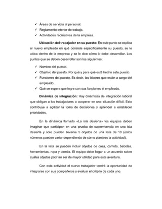  Áreas de servicio al personal.
 Reglamento interior de trabajo.
 Actividades recreativas de la empresa.
Ubicación del trabajador en su puesto: En este punto se explica
al nuevo empleado en qué consiste específicamente su puesto, se le
ubica dentro de la empresa y se le dice cómo lo debe desarrollar. Los
puntos que se deben desarrollar son los siguientes:
 Nombre del puesto.
 Objetivo del puesto. Por qué y para qué está hecho este puesto.
 Funciones del puesto. Es decir, las labores que están a cargo del
empleado.
 Qué se espera que logre con sus funciones el empleado.
Dinámica de integración: Hay dinámicas de integración laboral
que obligan a los trabajadores a cooperar en una situación difícil. Esto
contribuye a agilizar la toma de decisiones y aprender a establecer
prioridades.
En la dinámica llamada «La isla desierta» los equipos deben
imaginar que participan en una prueba de supervivencia en una isla
desierta y solo pueden llevarse 5 objetos de una lista de 10 (estos
números pueden variar dependiendo de cómo plantees la actividad).
En la lista se pueden incluir objetos de caza, comida, bebidas,
herramientas, ropa y demás. El equipo debe llegar a un acuerdo sobre
cuáles objetos podrían ser de mayor utilidad para esta aventura.
Con esta actividad el nuevo trabajador tendrá la oportunidad de
integrarse con sus compañeros y evaluar el criterio de cada uno.
 