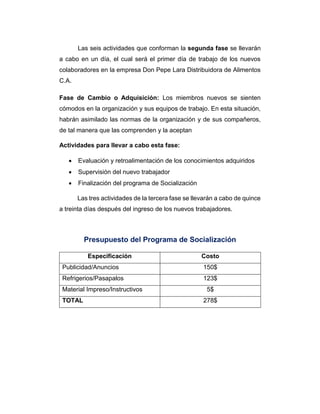 Las seis actividades que conforman la segunda fase se llevarán
a cabo en un día, el cual será el primer día de trabajo de los nuevos
colaboradores en la empresa Don Pepe Lara Distribuidora de Alimentos
C.A.
Fase de Cambio o Adquisición: Los miembros nuevos se sienten
cómodos en la organización y sus equipos de trabajo. En esta situación,
habrán asimilado las normas de la organización y de sus compañeros,
de tal manera que las comprenden y la aceptan
Actividades para llevar a cabo esta fase:
 Evaluación y retroalimentación de los conocimientos adquiridos
 Supervisión del nuevo trabajador
 Finalización del programa de Socialización
Las tres actividades de la tercera fase se llevarán a cabo de quince
a treinta días después del ingreso de los nuevos trabajadores.
Presupuesto del Programa de Socialización
Especificación Costo
Publicidad/Anuncios 150$
Refrigerios/Pasapalos 123$
Material Impreso/Instructivos 5$
TOTAL 278$
 