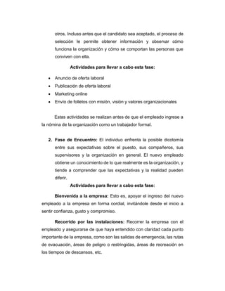 otros. Incluso antes que el candidato sea aceptado, el proceso de
selección le permite obtener información y observar cómo
funciona la organización y cómo se comportan las personas que
conviven con ella.
Actividades para llevar a cabo esta fase:
 Anuncio de oferta laboral
 Publicación de oferta laboral
 Marketing online
 Envío de folletos con misión, visión y valores organizacionales
Estas actividades se realizan antes de que el empleado ingrese a
la nómina de la organización como un trabajador formal.
2. Fase de Encuentro: El individuo enfrenta la posible dicotomía
entre sus expectativas sobre el puesto, sus compañeros, sus
supervisores y la organización en general. El nuevo empleado
obtiene un conocimiento de lo que realmente es la organización, y
tiende a comprender que las expectativas y la realidad pueden
diferir.
Actividades para llevar a cabo esta fase:
Bienvenida a la empresa: Esto es, apoyar el ingreso del nuevo
empleado a la empresa en forma cordial, invitándole desde el inicio a
sentir confianza, gusto y compromiso.
Recorrido por las instalaciones: Recorrer la empresa con el
empleado y asegurarse de que haya entendido con claridad cada punto
importante de la empresa, como son las salidas de emergencia, las rutas
de evacuación, áreas de peligro o restringidas, áreas de recreación en
los tiempos de descansos, etc.
 