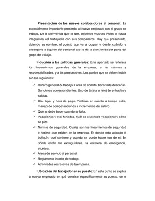 Presentación de los nuevos colaboradores al personal: Es
especialmente importante presentar al nuevo empleado con el grupo de
trabajo. De la bienvenida que le den, depende muchas veces la futura
integración del trabajador con sus compañeros. Hay que presentarlo,
diciendo su nombre, el puesto que va a ocupar y desde cuándo, y
encargarle a alguien del personal que le dé la bienvenida por parte del
grupo de trabajo.
Inducción a las políticas generales: Este apartado se refiere a
los lineamientos generales de la empresa, a las normas y
responsabilidades, y a las prestaciones. Los puntos que se deben incluir
son los siguientes:
 Horario general de trabajo. Horas de comida, horario de descanso.
Sanciones correspondientes. Uso de tarjeta o reloj de entradas y
salidas.
 Día, lugar y hora de pago. Políticas en cuanto a tiempo extra,
manejo de compensaciones e incrementos de salario.
 Qué se debe hacer cuando se falta.
 Vacaciones y días feriados. Cuál es el periodo vacacional y cómo
se pide.
 Normas de seguridad. Cuáles son los lineamientos de seguridad
e higiene que existen en la empresa. En dónde está ubicado el
botiquín, qué contiene y cuándo se puede hacer uso de él. En
dónde están los extinguidores, la escalera de emergencia,
etcétera.
 Áreas de servicio al personal.
 Reglamento interior de trabajo.
 Actividades recreativas de la empresa.
Ubicación del trabajador en su puesto: En este punto se explica
al nuevo empleado en qué consiste específicamente su puesto, se le
 