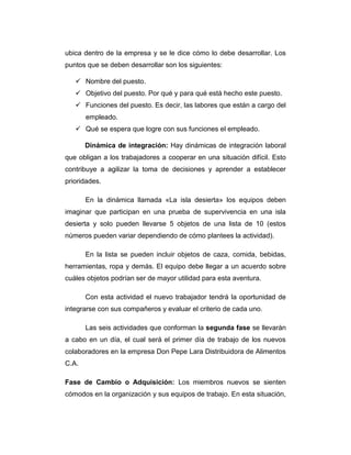 ubica dentro de la empresa y se le dice cómo lo debe desarrollar. Los
puntos que se deben desarrollar son los siguientes:
 Nombre del puesto.
 Objetivo del puesto. Por qué y para qué está hecho este puesto.
 Funciones del puesto. Es decir, las labores que están a cargo del
empleado.
 Qué se espera que logre con sus funciones el empleado.
Dinámica de integración: Hay dinámicas de integración laboral
que obligan a los trabajadores a cooperar en una situación difícil. Esto
contribuye a agilizar la toma de decisiones y aprender a establecer
prioridades.
En la dinámica llamada «La isla desierta» los equipos deben
imaginar que participan en una prueba de supervivencia en una isla
desierta y solo pueden llevarse 5 objetos de una lista de 10 (estos
números pueden variar dependiendo de cómo plantees la actividad).
En la lista se pueden incluir objetos de caza, comida, bebidas,
herramientas, ropa y demás. El equipo debe llegar a un acuerdo sobre
cuáles objetos podrían ser de mayor utilidad para esta aventura.
Con esta actividad el nuevo trabajador tendrá la oportunidad de
integrarse con sus compañeros y evaluar el criterio de cada uno.
Las seis actividades que conforman la segunda fase se llevarán
a cabo en un día, el cual será el primer día de trabajo de los nuevos
colaboradores en la empresa Don Pepe Lara Distribuidora de Alimentos
C.A.
Fase de Cambio o Adquisición: Los miembros nuevos se sienten
cómodos en la organización y sus equipos de trabajo. En esta situación,
 