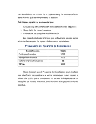 habrán asimilado las normas de la organización y de sus compañeros,
de tal manera que las comprenden y la aceptan
Actividades para llevar a cabo esta fase:
 Evaluación y retroalimentación de los conocimientos adquiridos
 Supervisión del nuevo trabajador
 Finalización del programa de Socialización
Las tres actividades de la tercera fase se llevarán a cabo de quince
a treinta días después del ingreso de los nuevos trabajadores.
Presupuesto del Programa de Socialización
Especificación Costo
Publicidad/Anuncios 150$
Refrigerios/Pasapalos 123$
Material Impreso/Instructivos 5$
TOTAL 278$
Cabe destacar que el Programa de Socialización aquí detallado
está planificado para realizarse a varios trabajadores nuevo ingreso el
mismo día, por lo que el presupuesto no es para la integración de un
trabajador de manera individual, sino de varios trabajadores de forma
colectiva.
 