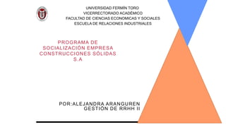 PROGRAMA DE
SOCIALIZACIÓN EMPRESA
CONSTRUCCIONES SÓLIDAS
S.A
POR:ALEJANDRA ARANGUREN
GESTIÓN DE RRHH II
UNIVERSIDAD FERMÍN TORO
VICERRECTORADO ACADÉMICO
FACULTAD DE CIENCIAS ECONOMICAS Y SOCIALES
ESCUELA DE RELACIONES INDUSTRIALES
 