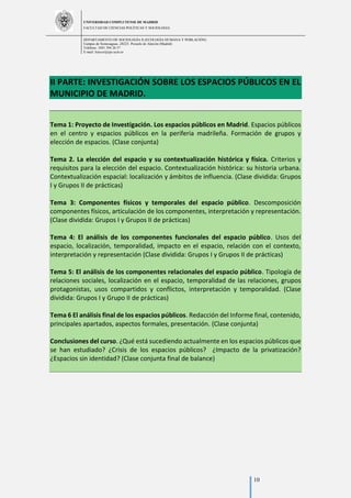 UNIVERSIDAD COMPLUTENSE DE MADRID
FACULTAD DE CIENCIAS POLÍTICAS Y SOCIOLOGÍA
DEPARTAMENTO DE SOCIOLOGÍA II (ECOLOGÍA HUMANA Y POBLACIÓN)
Campus de Somosaguas.-28223. Pozuelo de Alarcón (Madrid)
Teléfono: 3491 394 26 57
E-mail: luiscor@cps.ucm.es
10
II PARTE: INVESTIGACIÓN SOBRE LOS ESPACIOS PÚBLICOS EN EL
MUNICIPIO DE MADRID.
Tema 1: Proyecto de Investigación. Los espacios públicos en Madrid. Espacios públicos
en el centro y espacios públicos en la periferia madrileña. Formación de grupos y
elección de espacios. (Clase conjunta)
Tema 2. La elección del espacio y su contextualización histórica y física. Criterios y
requisitos para la elección del espacio. Contextualización histórica: su historia urbana.
Contextualización espacial: localización y ámbitos de influencia. (Clase dividida: Grupos
I y Grupos II de prácticas)
Tema 3: Componentes físicos y temporales del espacio público. Descomposición
componentes físicos, articulación de los componentes, interpretación y representación.
(Clase dividida: Grupos I y Grupos II de prácticas)
Tema 4: El análisis de los componentes funcionales del espacio público. Usos del
espacio, localización, temporalidad, impacto en el espacio, relación con el contexto,
interpretación y representación (Clase dividida: Grupos I y Grupos II de prácticas)
Tema 5: El análisis de los componentes relacionales del espacio público. Tipología de
relaciones sociales, localización en el espacio, temporalidad de las relaciones, grupos
protagonistas, usos compartidos y conflictos, interpretación y temporalidad. (Clase
dividida: Grupos I y Grupo II de prácticas)
Tema 6 El análisis final de los espacios públicos. Redacción del Informe final, contenido,
principales apartados, aspectos formales, presentación. (Clase conjunta)
Conclusiones del curso. ¿Qué está sucediendo actualmente en los espacios públicos que
se han estudiado? ¿Crisis de los espacios públicos? ¿Impacto de la privatización?
¿Espacios sin identidad? (Clase conjunta final de balance)
 