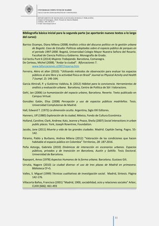 UNIVERSIDAD COMPLUTENSE DE MADRID
FACULTAD DE CIENCIAS POLÍTICAS Y SOCIOLOGÍA
DEPARTAMENTO DE SOCIOLOGÍA II (ECOLOGÍA HUMANA Y POBLACIÓN)
Campus de Somosaguas.-28223. Pozuelo de Alarcón (Madrid)
Teléfono: 3491 394 26 57
E-mail: luiscor@cps.ucm.es
11
Bibliografía básica inicial para la segunda parte (se aportarán nuevos textos a lo largo
del curso):
Barrios Ocampo, Diana Milena (2008) Análisis crítico del discurso político en la gestión urbana
de Bogotá. Caso de Estudio: Políticas adoptadas sobre el espacio público de parques en
el periodo 1997-2000. Bogotá, Universidad Colegio Mayor Nuestra Señora del Rosario.
Facultad de Ciencia Política y Gobierno. Monografía de Grado.
Col-lectiu Punt 6 (2014) Mujeres Trabajando. Barcelona, Comanegra.
De Certeau, Michel (2008). "Andar la ciudad". Bifurcaciones 7.
www.bifurcaciones.cl/007/reserva.htm
Ferreira, Akiro et alter (2010): "Utilizando métodos de observación para evaluar los espacios
públicos al aire libre y la actividad física en Brasil" Journal os Physical Actvity and Health
7 (sumpl. 2): 146-164;
Garcia Almirall, P. y Gutiérrez Valdivia, B. (2012) Hábitat para la convivencia. Herramientas de
análisis y evaluación urbana. Barcelona, Centre de Política de Sòl i Valoracions.
Gehl, Jan (2006) La humanización del espacio urbano, Barcelona. Reverte. Texto publicado en
Campus Virtual.
González Galán, Elisa (2008) Percepción y uso de espacios públicos madrileños. Tesis.
Universidad Complutense de Madrid.
Hall, Edward T. (1972) La dimensión oculta. Argentina, Siglo XXI Editores.
Hannerz, Ulf (1980) Exploración de la ciudad, México, Fondo de Cultura Económica
Holland, Caroline; Clark, Andrew; Katz, Jeanne y Peace, Sheila (2007) Social interactions in urban
public places. York, Joseph Rowntree, Foundation.
Jacobs, Jane (2011) Muerte y vida de las grandes ciudades. Madrid. Capitán Swing. Pagns. 55-
142.
Páramo, Pablo y Burbano, Andrea Milena (2012) “Valoración de las condiciones que hacen
habitable el espacio público en Colombia” Territorios, 28: 187-2016.
Peña Astorga, Gabriela (2010) Dinámicas de interacción en escenarios urbanos. Espacios
públicos, privados y de transición en Barcelona, Austín y Saltillo. Tesis Doctoral.
Universidad de Barcelona.
Rapoport, Amos (1978) Aspectos Humanos de la forma urbana. Barcelona. Gustavo Gili.
Urrutia, Nagore (2010) La ciudad diversa: el uso de tres plazas de Madrid en primavera.
Biblioteca CF+S.
Valles, S. Miguel (1999) Técnicas cualitativas de investigación social. Madrid, Síntesis. Página
142-176.
Villacorta Baños, Francisco (2001) “Madrid, 1900, sociabilidad, ocio y relaciones sociales” Arbor,
CLXIX (666): 461-493
 