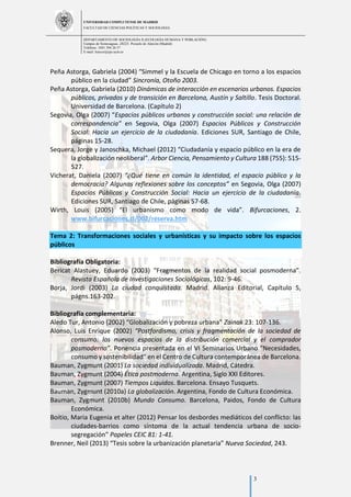 UNIVERSIDAD COMPLUTENSE DE MADRID
FACULTAD DE CIENCIAS POLÍTICAS Y SOCIOLOGÍA
DEPARTAMENTO DE SOCIOLOGÍA II (ECOLOGÍA HUMANA Y POBLACIÓN)
Campus de Somosaguas.-28223. Pozuelo de Alarcón (Madrid)
Teléfono: 3491 394 26 57
E-mail: luiscor@cps.ucm.es
3
Peña Astorga, Gabriela (2004) “Simmel y la Escuela de Chicago en torno a los espacios
público en la ciudad” Sincronía, Otoño 2003.
Peña Astorga, Gabriela (2010) Dinámicas de interacción en escenarios urbanos. Espacios
públicos, privados y de transición en Barcelona, Austín y Saltillo. Tesis Doctoral.
Universidad de Barcelona. (Capítulo 2)
Segovia, Olga (2007) “Espacios públicos urbanos y construcción social: una relación de
correspondencia” en Segovia, Olga (2007) Espacios Públicos y Construcción
Social: Hacia un ejercicio de la ciudadanía. Ediciones SUR, Santiago de Chile,
páginas 15-28.
Sequera, Jorge y Janoschka, Michael (2012) “Ciudadanía y espacio público en la era de
la globalización neoliberal”. Arbor Ciencia, Pensamiento y Cultura 188 (755): 515-
527.
Vicherat, Daniela (2007) “¿Qué tiene en común la identidad, el espacio público y la
democracia? Algunas reflexiones sobre los conceptos” en Segovia, Olga (2007)
Espacios Públicos y Construcción Social: Hacia un ejercicio de la ciudadanía.
Ediciones SUR, Santiago de Chile, páginas 57-68.
Wirth, Louis (2005) “El urbanismo como modo de vida”. Bifurcaciones, 2.
www.bifurcaciones.cl/002/reserva.htm
Tema 2: Transformaciones sociales y urbanísticas y su impacto sobre los espacios
públicos
Bibliografía Obligatoria:
Bericat Alastuey, Eduardo (2003) “Fragmentos de la realidad social posmoderna”.
Revista Española de Investigaciones Sociológicas, 102: 9-46.
Borja, Jordi (2003) La ciudad conquistada. Madrid. Alianza Editorial, Capítulo 5,
págns.163-202.
Bibliografía complementaria:
Aledo Tur, Antonio (2002) “Globalización y pobreza urbana” Zainak 23: 107-136.
Alonso, Luis Enrique (2002) “Postfordismo, crisis y fragmentación de la sociedad de
consumo: los nuevos espacios de la distribución comercial y el comprador
posmoderno”. Ponencia presentada en el VI Seminarios Urbano “Necesidades,
consumo y sostenibilidad” en el Centro de Cultura contemporánea de Barcelona.
Bauman, Zygmunt (2001) La sociedad individualizada. Madrid, Cátedra.
Bauman, Zygmunt (2004) Ética postmoderna. Argentina, Siglo XXI Editores.
Bauman, Zygmunt (2007) Tiempos Líquidos. Barcelona. Ensayo Tusquets.
Bauman, Zygmunt (2010a) La globalización. Argentina, Fondo de Cultura Económica.
Bauman, Zygmunt (2010b) Mundo Consumo. Barcelona, Paidos, Fondo de Cultura
Económica.
Boitio, Maria Eugenia et alter (2012) Pensar los desbordes mediáticos del conflicto: las
ciudades-barrios como síntoma de la actual tendencia urbana de socio-
segregación” Papeles CEIC 81: 1-41.
Brenner, Neil (2013) “Tesis sobre la urbanización planetaria” Nueva Sociedad, 243.
 