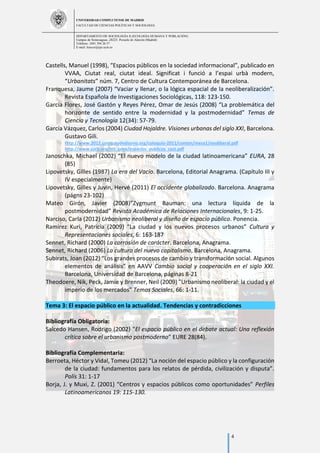UNIVERSIDAD COMPLUTENSE DE MADRID
FACULTAD DE CIENCIAS POLÍTICAS Y SOCIOLOGÍA
DEPARTAMENTO DE SOCIOLOGÍA II (ECOLOGÍA HUMANA Y POBLACIÓN)
Campus de Somosaguas.-28223. Pozuelo de Alarcón (Madrid)
Teléfono: 3491 394 26 57
E-mail: luiscor@cps.ucm.es
4
Castells, Manuel (1998), “Espacios públicos en la sociedad informacional”, publicado en
VVAA, Ciutat real, ciutat ideal. Significat i funció a l’espai urbà modern,
“Urbanitats” núm. 7, Centro de Cultura Contemporánea de Barcelona.
Franquesa, Jaume (2007) “Vaciar y llenar, o la lógica espacial de la neoliberalización”.
Revista Española de Investigaciones Sociológicas, 118: 123-150.
García Flores, José Gastón y Reyes Pérez, Omar de Jesús (2008) “La problemática del
horizonte de sentido entre la modernidad y la postmodernidad” Temas de
Ciencia y Tecnología 12(34): 57-79.
García Vázquez, Carlos (2004) Ciudad Hojaldre. Visiones urbanas del siglo XXI, Barcelona.
Gustavo Gili.
http://www.2012.coloquiodediseno.org/coloquio-2011/conten/mesa1/neoliberal.pdf
http://www.cccb.org/rcs_gene/espacios_publicos_cast.pdf
Janoschka, Michael (2002) “El nuevo modelo de la ciudad latinoamericana” EURA, 28
(85)
Lipovetsky, Gilles (1987) La era del Vacío. Barcelona, Editorial Anagrama. (Capítulo III y
IV especialmente)
Lipovetsky, Gilles y Juvin, Hervé (2011) El occidente globalizado. Barcelona. Anagrama
(págns 23-102)
Mateo Girón, Javier (2008)”Zygmunt Bauman: una lectura líquida de la
postmodernidad” Revista Académica de Relaciones Internacionales, 9: 1-25.
Narciso, Carla (2012) Urbanismo neoliberal y diseño de espacio público. Ponencia.
Ramirez Kuri, Patricia (2009) “La ciudad y los nuevos procesos urbanos” Cultura y
Representaciones sociales, 6: 163-187
Sennet, Richard (2000) La corrosión de carácter. Barcelona, Anagrama.
Sennet, Richard (2006) La cultura del nuevo capitalismo, Barcelona, Anagrama.
Subirats, Joan (2012) “Los grandes procesos de cambio y transformación social. Algunos
elementos de análisis” en AAVV Cambio social y cooperación en el siglo XXI.
Barcelona, Universidad de Barcelona, páginas 8-21
Theodoere, Nik, Peck, Jamie y Brenner, Neil (2009) "Urbanismo neoliberal: la ciudad y el
imperio de los mercados" Temas Sociales, 66: 1-11.
Tema 3: El espacio público en la actualidad. Tendencias y contradicciones
Bibliografía Obligatoria:
Salcedo Hansen, Rodrigo (2002) “El espacio público en el debate actual: Una reflexión
crítica sobre el urbanismo postmoderno” EURE 28(84).
Bibliografía Complementaria:
Berroeta, Héctor y Vidal, Tomeu (2012) “La noción del espacio público y la configuración
de la ciudad: fundamentos para los relatos de pérdida, civilización y disputa”.
Polís 31: 1-17
Borja, J. y Muxi, Z. (2001) “Centros y espacios públicos como oportunidades” Perfiles
Latinoamericanos 19: 115-130.
 