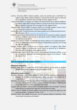 UNIVERSIDAD COMPLUTENSE DE MADRID
FACULTAD DE CIENCIAS POLÍTICAS Y SOCIOLOGÍA
DEPARTAMENTO DE SOCIOLOGÍA II (ECOLOGÍA HUMANA Y POBLACIÓN)
Campus de Somosaguas.-28223. Pozuelo de Alarcón (Madrid)
Teléfono: 3491 394 26 57
E-mail: luiscor@cps.ucm.es
5
Carrión, Fernando (2007) “Espacio público; punto de partida para la alteridad” en
Segovia, Olga (2007) Espacios Públicos y Construcción Social: Hacia un ejercicio
de la ciudadanía. Ediciones SUR, Santiago de Chile, páginas 79-99.
Laub, Claudia (2007) “La ciudad. Los miedos y la reinstauración de los espacios públicos”
en Segovia, Olga (2007) Espacios Públicos y Construcción Social: Hacia un ejercicio
de la ciudadanía. Ediciones SUR, Santiago de Chile, páginas 49.56.
López de Lucio, Ramón (2000) “El espacio público en la ciudad europea: entre la crisis y
la iniciativa de recuperación” Revista de Occidente 230-231.
Low, Setha (2005) "Transformaciones del espacio público en la ciudad latinoamericana".
Bifurcaciones núm. 5. www.bifurcaciones.cl/005/Low.htm
Peña Astorga, Gabriela (2010) Dinámicas de interacción en escenarios urbanos. Espacios
públicos, privados y de transición en Barcelona, Austín y Saltillo. Tesis Doctoral.
Universidad de Barcelona.
Ramirez Kuri, Patricia (2006) “La fragilidad del espacio público en la ciudad segregada”.
Ponencia presentada en Seminario Pobreza, desigualdad y exclusión en la ciudad
del siglo XXI. UNAM.
Salcedo, Rodrigo (2007) “La lucha por el espacio público” en Segovia, Olga (2007)
Espacios Públicos y Construcción Social: Hacia un ejercicio de la ciudadanía.
Ediciones SUR, Santiago de Chile, páginas 69-78.
Sevilla Buitrago, Álvaro (2014) “Central Park y la producción del espacio público: el uso
de la ciudad y la regulación del comportamiento urbano en la historia”, EURE,
40 (121) 55-74.
Tema 4: El significado de los espacios públicos
Bibliografía Obligatoria:
Páramo, Pablo (2007) El significado de los lugares públicos para la gente de Bogotá,
Bogotá, Universidad Pedagógica Nacional, páginas 55-88.
Bibliografía complementaria:
Boisteau, Charlotte y Xira, Clara (Editoras) (2007) Políticas Urbana y convivencia en
ciudades de América Latina, Barcelona, Cahier du LaSur 11 y Cahier de la
Cooperation 4
Dary Ríos, Luz y Rojas Arredondo, Jesús (2012) “Prácticas sociales en el espacio público.
Usos que sobrepasan las normas sociales y el diseño del espacio” URBS Revista
de Estudios Urbanos y Ciencias Sociales 2(1): 33-50.
Delgado, Manuel y Malet, Daniel (2007) “El espacio público como ideología”. Ponencia
presentada en Jornadas Marx siglo XXI. Universidad de la Rioja.
Fabiola, Vivas G. (2009) “El espacio público como parte del sistema de lugares en tres
casos de estudio”. Fementum 19 (54): 11-34.
González Galán, Elisa (2008) Percepción y uso de espacios públicos madrileños. Tesis.
Universidad Complutense de Madrid.
 
