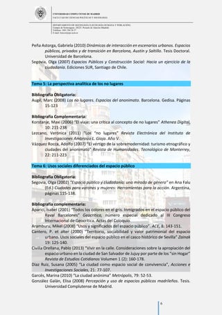 UNIVERSIDAD COMPLUTENSE DE MADRID
FACULTAD DE CIENCIAS POLÍTICAS Y SOCIOLOGÍA
DEPARTAMENTO DE SOCIOLOGÍA II (ECOLOGÍA HUMANA Y POBLACIÓN)
Campus de Somosaguas.-28223. Pozuelo de Alarcón (Madrid)
Teléfono: 3491 394 26 57
E-mail: luiscor@cps.ucm.es
6
Peña Astorga, Gabriela (2010) Dinámicas de interacción en escenarios urbanos. Espacios
públicos, privados y de transición en Barcelona, Austín y Saltillo. Tesis Doctoral.
Universidad de Barcelona.
Segovia, Olga (2007) Espacios Públicos y Construcción Social: Hacia un ejercicio de la
ciudadanía. Ediciones SUR, Santiago de Chile.
Tema 5: La perspectiva analítica de los no lugares
Bibliografía Obligatoria:
Augé, Marc (2008) Los no lugares. Espacios del anonimato. Barcelona. Gedisa. Páginas
15-123
Bibliografía Complementaria:
Korstanje, Maxi (2006) “El viaje: una crítica al concepto de no lugares” Athenea Digital,
10: 211-238
Lezcano, Verónica (2011) “Los “no lugares” Revista Electrónica del Instituto de
Investigaciones Ambrosio L. Gioja. Año V.
Vázquez Rocca, Adolfo (2007) “El vértigo de la sobremodernidad: turismo etnográfico y
ciudades del anonimato” Revista de Humanidades. Tecnológico de Monterrey,
22: 211-223
Tema 6: Usos sociales diferenciados del espacio público
Bibliografía Obligatoria:
Segovia, Olga (2002) “Espacio público y ciudadanía: una mirada de género” en Ana Falu
(Ed.) Ciudades para varones y mujeres: Herramientas para la acción. Argentina,
páginas 115-138.
Bibliografía complementaria:
Aparici, Isabel (2001) “Todos los colores en el gris. Inmigrados en el espacio público del
Raval Barcelones” Geocritica, número especial dedicado al III Congreso
Internacional de Geocrítica. Actas del Coloquio.
Aramburu, Mikel (2008) “Usos y significados del espacio público”. ACE, 8: 143-151.
Cantero, P. et alter (2000) “Territorio, sociabilidad y valor patrimonial del espacio
urbano. Usos sociales del espacio público en el casco histórico de Sevilla” Zainak
19: 125-140.
Civilla Orellana, Pablo (2013) “Vivir en la calle. Consideraciones sobre la apropiación del
espacio urbano en la ciudad de San Salvador de Jujuy por parte de los “sin Hogar”
Revista de Estudios Cotidianos Volumen 1 (2): 160-178.
Diaz Ruiz, Susana (2005) “La ciudad como espacio social de convivencia”, Acciones e
Investigaciones Sociales, 21: 77-107.
Garcés, Marina (2010) “La ciudad anónima” Metrópolis, 79: 52-53.
González Galán, Elisa (2008) Percepción y uso de espacios públicos madrileños. Tesis.
Universidad Complutense de Madrid.
 