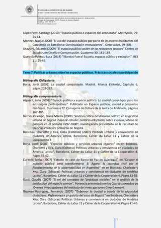 UNIVERSIDAD COMPLUTENSE DE MADRID
FACULTAD DE CIENCIAS POLÍTICAS Y SOCIOLOGÍA
DEPARTAMENTO DE SOCIOLOGÍA II (ECOLOGÍA HUMANA Y POBLACIÓN)
Campus de Somosaguas.-28223. Pozuelo de Alarcón (Madrid)
Teléfono: 3491 394 26 57
E-mail: luiscor@cps.ucm.es
7
López Petit, Santiago (2010) “Espacio público o espacios del anonimato” Metrópolis, 79:
54-61.
Monnet, Nadja (2000) “El uso del espacio público por parte de los nuevos habitantes del
Casc Antic de Barcelona: Continuidad e innovaciones”. Script Nova, 69 (48).
Otaviani, Eduardo (2009) “El espacio público sostén de las relaciones sociales” Centro de
Estudios en Diseño y Comunicación. Cuaderno 30: 181-189.
Queirolo Palmas; Luca (2014) “!Bandas Fuera! Escuela, espacio público y exclusión”, RES
21: 25-46.
Tema 7: Políticas urbanas sobre los espacios públicos. Prácticas sociales y participación
Bibliografía Obligatoria:
Borja, Jordi (2003) La ciudad conquistada. Madrid. Alianza Editorial, Capítulo 6,
págns.203-267.
Bibliografía complementaria:
Alguacil, Julio (2008) “Espacio público y espacio político. La ciudad como lugar para las
estrategias participativas”. Publicado en Espacio público, ciudad y conjuntos
históricos. Cuadernos 22. Consejería de Cultura de la Junta de Andalucía, páginas
167-185.
Barrios Ocampo, Diana Milena (2008) “Análisis crítico del discurso político en la gestión
urbana de Bogotá. Caso de estudio: políticas adoptadas sobre espacio público de
parques en el periodo 1997-2000”. Investigación presentada en la Facultad de
Ciencias Política y Gobierno de Bogotá.
Boisteau, Charlotte y Xira, Clara (Editoras) (2007) Políticas Urbana y convivencia en
ciudades de América Latina, Barcelona, Cahier du LaSur 11 y Cahier de la
Cooperation 4
Borja, Jordi (2007) “Espacios públicos y servicios urbanos seguros” en en Boisteau,
Charlotte y Xira, Clara (Editoras) Políticas Urbanas y convivencia en ciudades de
América Latina”, Barcelona, Cahier du LaSur 11 y Cahier de la Cooperation 4,
Págns 55-62.
Curbelo, Nelsa (2007) “Estudio de caso de Barrio de Paz en Guayaquil” en “Ocupar el
espacio público para transformarlo. El Ágora: la sociedad civil por el
fortalecimiento de la gobernabilidad en Argentina” en en Boisteau, Charlotte y
Xira, Clara (Editoras) Políticas Urbanas y convivencia en ciudades de América
Latina”, Barcelona, Cahier du LaSur 11 y Cahier de la Cooperation 4, Págns 83-85.
Gatti, Claudia (2007) “El rol del concepto de “prácticas sociales” en el análisis de la
producción del espacio común”. Ponencia presentada en las Cuartas Jornadas de
Jóvenes Investigadores del Instituto de Investigaciones Gino Germani.
Guzman Rodríguez, Fernando (2007) “Gobernar la ciudad a través de la seguridad
ciudadana. Reflexiones a propósito del caso de Bogotá” en Boisteau, Charlotte y
Xira, Clara (Editoras) Políticas Urbanas y convivencia en ciudades de América
Latina”, Barcelona, Cahier du LaSur 11 y Cahier de la Cooperation 4, Págns 41-46.
 