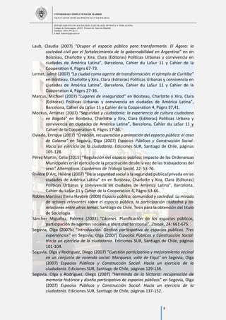 UNIVERSIDAD COMPLUTENSE DE MADRID
FACULTAD DE CIENCIAS POLÍTICAS Y SOCIOLOGÍA
DEPARTAMENTO DE SOCIOLOGÍA II (ECOLOGÍA HUMANA Y POBLACIÓN)
Campus de Somosaguas.-28223. Pozuelo de Alarcón (Madrid)
Teléfono: 3491 394 26 57
E-mail: luiscor@cps.ucm.es
8
Laub, Claudia (2007) “Ocupar el espacio público para transformarlo. El Ágora: la
sociedad civil por el fortalecimiento de la gobernabilidad en Argentina” en en
Boisteau, Charlotte y Xira, Clara (Editoras) Políticas Urbanas y convivencia en
ciudades de América Latina”, Barcelona, Cahier du LaSur 11 y Cahier de la
Cooperation 4, Págns 67-73.
Lerner, Jaime (2007) “La ciudad como agente de transformación: el ejemplo de Curitiba”
en Boisteau, Charlotte y Xira, Clara (Editoras) Políticas Urbanas y convivencia en
ciudades de América Latina”, Barcelona, Cahier du LaSur 11 y Cahier de la
Cooperation 4, Págns 27-36.
Marcus, Michael (2007) “Lugares de inseguridad” en Boisteau, Charlotte y Xira, Clara
(Editoras) Políticas Urbanas y convivencia en ciudades de América Latina”,
Barcelona, Cahier du LaSur 11 y Cahier de la Cooperation 4, Págns 37,41.
Mockus, Antanas (2007) “Seguridad y ciudadanía: la experiencia de cultura ciudadana
en Bogotá” en Boisteau, Charlotte y Xira, Clara (Editoras) Políticas Urbana y
convivencia en ciudades de América Latina”, Barcelona, Cahier du LaSur 11 y
Cahier de la Cooperation 4, Págns 17-26.
Oviedo, Enrique (2007) “Creación, recuperación y animación del espacio público: el caso
de Calama” en Segovia, Olga (2007) Espacios Públicos y Construcción Social:
Hacia un ejercicio de la ciudadanía. Ediciones SUR, Santiago de Chile, páginas
105-128.
Pérez Martín, Celia (2015) “Regulación del espacio público: Impacto de las Ordenanzas
Municipales en el ejercicio de la prostitución desde la voz de las trabajadoras del
sexo” Alternativas. Cuadernos de Trabajo Social, 22: 53-76.
Rivière D’Arc, Hélène (2007) “De la seguridad social a la seguridad pública/privada en las
ciudades de América Latina” en en Boisteau, Charlotte y Xira, Clara (Editoras)
Políticas Urbanas y convivencia en ciudades de América Latina”, Barcelona,
Cahier du LaSur 11 y Cahier de la Cooperation 4, Págns 63-66.
Robles Martínez Elena Haydée (2008) Espacio público, comunidad y sociedad: La mirada
de actores relevantes sobre el espacio público, la participación ciudadna y las
relaciones entre otros temas. Santiago de Chile. Tesis para la obtención del título
de Sociología.
Sánchez Miguélez, Paloma (2003) “Cáceres. Planificación de los espacios públicos,
participación de agentes sociales e identidad territorial”. Zainak, 24: 661-675.
Segovia, Olga (2007b) “Introducción. Gestión participativa de espacios públicos. Tres
experiencias” en Segovia, Olga (2007) Espacios Públicos y Construcción Social:
Hacia un ejercicio de la ciudadanía. Ediciones SUR, Santiago de Chile, páginas
101-104.
Segovia, Olga y Rodríguez, Diego (2007) “Cuestión participativa y mejoramiento vecinal
en un conjunto de vivienda social: Marquesa, valle de Elqui” en Segovia, Olga
(2007) Espacios Públicos y Construcción Social: Hacia un ejercicio de la
ciudadanía. Ediciones SUR, Santiago de Chile, páginas 129-136.
Segovia, Olga y Rodríguez, Diego (2007) “Herminda de la Victoria: recuperación de
memoria histórica y diseño participativo de espacios públicos” en Segovia, Olga
(2007) Espacios Públicos y Construcción Social: Hacia un ejercicio de la
ciudadanía. Ediciones SUR, Santiago de Chile, páginas 137-152.
 