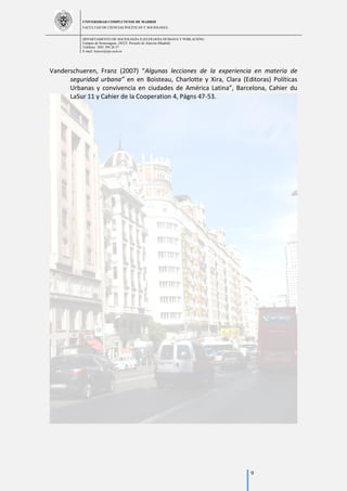 UNIVERSIDAD COMPLUTENSE DE MADRID
FACULTAD DE CIENCIAS POLÍTICAS Y SOCIOLOGÍA
DEPARTAMENTO DE SOCIOLOGÍA II (ECOLOGÍA HUMANA Y POBLACIÓN)
Campus de Somosaguas.-28223. Pozuelo de Alarcón (Madrid)
Teléfono: 3491 394 26 57
E-mail: luiscor@cps.ucm.es
9
Vanderschueren, Franz (2007) “Algunas lecciones de la experiencia en materia de
seguridad urbana” en en Boisteau, Charlotte y Xira, Clara (Editoras) Políticas
Urbanas y convivencia en ciudades de América Latina”, Barcelona, Cahier du
LaSur 11 y Cahier de la Cooperation 4, Págns 47-53.
 
