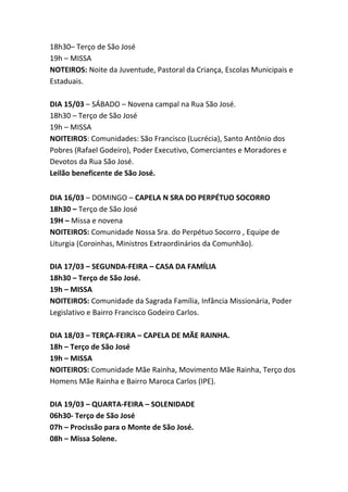 18h30– Terço de São José
19h – MISSA
NOTEIROS: Noite da Juventude, Pastoral da Criança, Escolas Municipais e
Estaduais.
DIA 15/03 – SÁBADO – Novena campal na Rua São José.
18h30 – Terço de São José
19h – MISSA
NOITEIROS: Comunidades: São Francisco (Lucrécia), Santo Antônio dos
Pobres (Rafael Godeiro), Poder Executivo, Comerciantes e Moradores e
Devotos da Rua São José.
Leilão beneficente de São José.
DIA 16/03 – DOMINGO – CAPELA N SRA DO PERPÉTUO SOCORRO
18h30 – Terço de São José
19H – Missa e novena
NOITEIROS: Comunidade Nossa Sra. do Perpétuo Socorro , Equipe de
Liturgia (Coroinhas, Ministros Extraordinários da Comunhão).
DIA 17/03 – SEGUNDA-FEIRA – CASA DA FAMÍLIA
18h30 – Terço de São José.
19h – MISSA
NOITEIROS: Comunidade da Sagrada Família, Infância Missionária, Poder
Legislativo e Bairro Francisco Godeiro Carlos.
DIA 18/03 – TERÇA-FEIRA – CAPELA DE MÃE RAINHA.
18h – Terço de São José
19h – MISSA
NOITEIROS: Comunidade Mãe Rainha, Movimento Mãe Rainha, Terço dos
Homens Mãe Rainha e Bairro Maroca Carlos (IPE).
DIA 19/03 – QUARTA-FEIRA – SOLENIDADE
06h30- Terço de São José
07h – Procissão para o Monte de São José.
08h – Missa Solene.

 