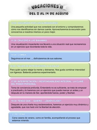10.00 EXCURSIÓN POR LOS ALREDEDORES
 Una pequeña actividad que nos conectará con el entorno y comprobaremos
 cómo nos identificamos sin darnos cuenta. Aprovecharemos la excursión para
 conocernos a nosotros mismos un poco mejor.


 11.30 CRUCERO A LAS BAHAMAS
 Una visualización impactante nos llevará a una situación real que recrearemos
 en un ejercicio que recordarás toda la vida.


 14.00 COMIDA
 Seguimos en el mar…, disfrutaremos de sus sabores.


16.00 TALLER DE INTRODUCCIÓN A LA SALSA
Para quién quiera relajar la mente y distraerse. Nos gusta combinar intensidad
con ligereza. Bailando podemos experimentarlo.



 17.00 INTERPRETACIÓN Y RESPONSABILIDAD INTEGRAL: LA CLAVE
 DEL PODER PERSONAL
 Toma de conciencia profunda. Entenderlo no es suficiente, se trata de empezar
 a practicarlo y lo haremos con un ejercicio que puede marcar un antes y un
 después en tu manera de Ser, aportándote fuerza, poder y libertad.


 19.30 TENGO QUE… QUIERO… ¿QUIÉN ELIGE?
 Después de una charla muy esclarecedora, haremos un ejercicio muy dinámico y
 agradable, que nos hará vivir la libertad de elección.


  21.00 CENA
  Cena casera de verano, como en familia, acompañando el proceso que
  estamos viviendo.
 