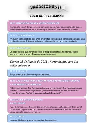 19.00 MEDITACIÓN GUIADA: QUIÉN QUIERO SER
Manos a la obra!!. Empecemos a ser quién queremos. Esta meditación puede
definitivamente situarte en la actitud que necesitas para ser quién quieres.

21.00 CENA BARBACOA
¿A quién no le apetece oler unas brochetas de verdura o carne a la brasa en una
noche de verano? Haremos de esta milenaria forma de comer una fiesta.


22.30 FIESTA SHOW
Un espectáculo que haremos entre todos para practicar, riéndonos, quien
sea que queramos ser. ¡Diversión en estado puro!


Viernes 12 de Agosto de 2011 . Herramientas para Ser
quién quiero ser
09.00 DESAYUNO
Empezaremos el día con un gran desayuno.


10.00 LAS CLAVES PARA CREAR MI REALIDAD CONSCIENTEMENTE:
1- PENSAMIENTO Y LENGUAJE
El lenguaje genera Ser. Soy lo que hablo y lo que pienso. Así creamos nuestra
realidad. Somos seres lingüísticos y hacer distinciones en esa área nos da
poder de acción. Profundizamos en la ley de la atracción.


13.00 LO QUE INTERPRETAMOS:
2- LOS JUICIOS
¿Los tenemos o nos tienen? Descubriremos lo que nos hace sentir bien o mal,
como siempre practicándolo. Con el fin de hacernos reflexionar sobre nuestra
vida y como la estamos viviendo.

14.00 COMIDA
Una comida ligera y sana para activar los sentidos.
 
