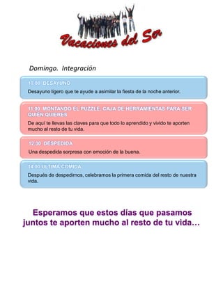 12.30 DESPEDIDA
Una despedida sorpresa con emoción de la buena.
14.00 ÚLTIMA COMIDA
Después de despedirnos, celebramos la primera comida del resto de nuestra
vida.
Esperamos que estos días que pasamos
juntos te aporten mucho al resto de tu vida…
10.00 DESAYUNO
Desayuno ligero que te ayude a asimilar la fiesta de la noche anterior.
Domingo. Integración
11.00 MONTANDO EL PUZZLE. CAJA DE HERRAMIENTAS PARA SER
QUIÉN QUIERES
De aquí te llevas las claves para que todo lo aprendido y vivido te aporten
mucho al resto de tu vida.
 
