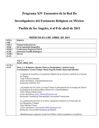 Programa XIV Encuentro de la Red De Investigadores del Fenómeno Religioso en México: Puebla de los Ángeles, 6 al 8 de abril de 2011<br />MIÉRCOLES 6 DE ABRIL DE 2011<br />8:30 a 9:00 Registro 9:00 a 10:00Inauguración general y De la exposición fotográfica10:00 a 11:00Conferencia Magistral INEGI Hortensia Granillo Rodríguez11:00 a 11:15Receso SALA 106 DE ABRIL 201111:15 a 13:15Mesa 2 A: Religiones, Iglesias, Pobreza, Desigualdad y Justicia Social Coordinadores: Genaro Zalpa; María Eugenia Patiño; Hans Egil Offerdal  La Iglesia de los pobres en la pastoral indígena de las misiones católicas en el sureste de Chiapas.  Jorge Valtierra Zamudio correo electrónico: roxlook@hotmail.comInstitución: CIESAS, D.F. ¿Se pueden atar los cielos y la tierra? Sobre la participación de los testigos de Jehová en programas de política pública (Ramo 033 y Oportunidades)  Erick Alfonso Galán Castro correo electrónico: erick_alfonso@hotmail.com Institución: Facultad de Antropología Universidad Veracruzana  La construcción del reino en la tierra: catequistas católicos en el municipio de Las Margaritas, Chiapas  Irene Sánchez Franco        correo electrónico:  HYPERLINK quot;
mailto:Irenesanchez2003@hotmail.comquot;
 Irenesanchez2003@hotmail.com      Institución: Universidad Autónoma de Madrid        Manifestaciones religiosas en San José Obrero: Entre la opulencia y la pobreza en el sur de Mérida, Yucatán.  Isaac Israel Estrada Gutiérrez correo electrónico:, isaac_1987@hotmail.comInstitución: Facultad de Ciencias Antropológicas-Universidad Autónoma de Yucatán  Justicia Social y Populismo: el Movimiento Peronista en Argentina y el mito de la Nación católica.  Emilce Cuda correo electrónico: emilcecuda@gmail.com Institución: Pontificia Universidad Católica de Argentina  13:15 a 15:15Mesa 2 B: Religiones, Iglesias, Pobreza, Desigualdad y Justicia Social Coordinadores: Genaro Zalpa; María Eugenia Patiño; Hans Egil Offerdal  “Lo mejor de mi vida está por venir. Discurso neopentecostal y prosperidad en el ‘más acá’: el caso de Mérida, México y Almolonga, Guatemala” René Abel Tec López correo electrónico: rene.abel.tec.lopez@hotmail.comInstitución: Universidad Autónoma de Yucatán  Iglesia Católica, desarrollo y democracia. Una visión desde la Parroquia “La Sagrada Familia”, Diócesis de La Paz. Carolina Concepción González González correo electrónico: carogg@uabcs.mxInstitución: Universidad Autónoma de Baja California Sur El proyecto pastoral integral en Yajalón, Chiapas. Asistencialismo religioso y social  Yasmina A. López Reyes correo electrónico: yasareli@hotmail.comInstitución: Maestra en Antropología Social Titulo ponencia: ¿Ética protestante entre los testigos de Jehová? Antonio Higuera Bonfil correo electrónico: anthigue@hotmail.comInstitución: Universidad Autónoma de Quintana Roo  “Religión y Cultura Económica” Genaro Zalpa  y María Eugenia Patiño correo electrónico: gzalpa@correo.uaa.mx  y mepatino@correo.uaa.mxInstitución: Universidad Autónoma de Aguascalientes 15:15 a 17:00 Comida 17:00 a 18:30Mesa 1A :Migración, instituciones y devociones popularesRelaciones espaciales y seguridad en las fronterasCoordinador: Luis Rodolfo Morán Quiroz.   La transnacionalización de la Iglesias  Gustavo López Ángelcorreo electrónico: mixteca_migration@hotmail.comInstitución: Instituto de Investigaciones Jurídico Políticas, Facultad de Derecho y Ciencias Sociales de la BUAP. La práctica de la representación en el funcionamiento del sistema de cargos en Una comunidad migrante de origen nahua en el estado de Puebla. Daniel Rodríguez Rodríguezcorreo electrónico: daniel24c@hotmail.comInstitución: Universidad Iberoamericana  La Iglesia católica norteamericana frente al desafío migrante.  José Luis Sánchez Gavi correo electrónico: gaviluis@yahoo.com.mxInstitución: Facultad de Derecho y Ciencias Sociales de la BUAP Título de la ponencia: “Los estados de disociación de la conciencia y su importancia en los procesos terapéuticos”Nombre de la autora: Silvia Ortiz Echaniz  correo electrónico: sortiz_69@hotmail.comInstitución: Instituto Nacional de Antropología e Historia, Dirección de Etnología y Antropología Social 18:30 a 20:00Mesa 1 B :Migración, instituciones y devociones popularesRelaciones espaciales y seguridad en las fronterasCoordinador: Luis Rodolfo Morán Quiroz.  Iglesia católica de México y migrantes, ¿una pastoral del patio trasero? Heriberto Vega VillaseñorCorreo electrónico: heriberto@iteso.mxNombre de la institución: Instituto Tecnológico y de Estudios Superiores de Occidente (ITESO), Universidad Jesuita de Guadalajara. La desinstitucionalización de la creencia en el marco de la fiesta patronal del Barrio de San Francisco de asís en Zapotlanejo Jal. Samuel Hernández Vázquez Correo electrónico: muelhvz@hotmail.comNombre de la institución: U de G, CUCSH, Lic. en sociología  Las migraciones y la devoción popular en México hacia el 2012 Ma. Eugenia Ochoa y Samuel Malpica.Correo electrónico: ecomuseometepec@yahoo.com       Nombre de la institución: Programa de Difusión de la Cultura Indígena y Prehispánica. UAP20:00BRINDIS DE BIENVENIDA<br />6 DE ABRIL SALA 2<br />11:15 a 13:15 MESA 3 A: Reinterpretaciones new age de las tradiciones sincréticas Coordinadoras: Renée de la Torre ; Cristina Gutiérrez Zúñiga Titulo de la ponencia: Mayas Imaginados: Reinvención Utópica de una Tradición. Nombre de los autores: Astrid Maribel Pinto Durán correo electrónico: astridpintoduran@hotmail.comInstitución: Centro de Estudios Superiores de México y Centroamérica (CESMECA) de la Universidad de Ciencias y Artes de Chiapas Titulo de la ponencia: Nuevas terapias y expresiones neomágicas en Xalapa, Veracruz Nombre de la autora: Isabel Lagarriga Attias Correo electrónico: ilagarriga@hotmail.comInstitución: Centro- INAH Veracruz. Unidad XalapaTitulo de la ponencia: Los rostros indoamericanos del new ageNombre de la autora:  Renée de la TorreCorreo electrónico: renee@ciesas.edu.mxInstitución: (CIESAS-Occidente)Titulo de la ponencia: Fidencio: el santo niño doctor. Su culto y sus curaciones en la Nueva Era.Nombre de la autora: Liliana De Ita RubioCorreo electrónico: ldeitarubio@gmail.comInstitución: (Universidad Autónoma de Nuevo León) Titulo de la ponencia: Viajeros y chamanes. Cosmopolitismo en la sierra mazateca.  Nombre de la autora: María Teresa RodríguezCorreo electrónico: ldeitarubio@gmail.comInstitución: (CIESAS-Golfo) 13:15 a 15:15MESA 3 B: Reinterpretaciones new age de las tradiciones sincréticas Coordinadoras: Renée de la Torre ; Cristina Gutiérrez Zúñiga Titulo de la ponencia: Los lenguajes de incorporación de la danza conchero-azteca a los circuitos terapéuticos new ageNombre de la autora: Cristina GutiérrezCorreo electrónico: cristina.gutierrez@coljal.edu.mxInstitución: coljalTitulo de la ponencia: Puntos de interacción y niveles de complementariedad: la santería y las “filosofías de oriente” en MéxicoNombre de la autora: Nahayeilli Juárez HuetCorreo electrónico: nahahuet@gmail.com Institución: (CIESAS-Peninsular) Titulo de la ponencia: Entre terapeuta holístico, neochamán y curandero; la medicina indígena y su vinculación con el new age en la oferta de terapias alternativas, en Guadalajara” Jesús García Medina Correo electrónico: miktlan76@yahoo.com.mxInstitución: Universidad de GuadalajaraTitulo de la ponencia: Chamanismo transcultural: hacia la generación de un marco teórico-práctico para las expresiones contemporáneas del chamanismo Jesús M. González Correo electrónico: borodin_@hotmail.comInstitución: BUAP Titulo de la ponencia: Notas etnográficas sobre “El Camino Rojo”  Eugeni Porras CarrilloCorreo electrónico: eugenipoca@hotmail.comInstitución: (Centro INAH-Nayarit)Titulo de la ponencia: La neomexicanidad en Internet: Entre el mouse y la sonaja. Lizette Yolanda Campechano Moreno Correo electrónico: lizcampe @gmail.comInstitución: (Universidad de Guadalajara)15:15 a 17:00 Comida 17:00 a 18:30MESA 11 A: Prácticas artísticas e  interculturalidad religiosa.Coordinadora: Diana Jiménez Vázquez. Capilla del espíritu santo;  “El Ochavo” Romero Vázquez, Mario OmarCorreo electrónico: mr03857@gmail.comInstitución: BUAP; Benemérita Universidad Autónoma de Puebla La figura de Dios en Siddhartha de Hermann Hesse Ilse Méndez RangelCorreo electrónico: esulca@hotmail.com       Institución: Colegio de Lingüística FFyL, BUAP Kicking god on Mars. Gerson Eduardo Aguilar PérezCorreo electrónico: fausto_676@hotmail.com Institución: Colegio de Historia FFyL /BUAP “Los objetos eclesiásticos de la Catedral de Puebla en el siglo XVIII y las implicaciones de su discurso simbólico”. Ma. Leticia Garduño Pérezcorreo electrónico: letygp_01@yahoo.co.mxInstitución: UNAM-BUAP18:30 a 20:00MESA 11 B: Prácticas artísticas e  interculturalidad religiosa.Coordinadora: Diana Jiménez Vázquez.Título de la ponencia: Elementos pictográficos de la dialéctica religiosa y el individuo novohispano Vidzu Morales Huitzilcorreo electrónico: vidzu@hotmail.comInstitución: Colegio de Historia FFyL /BUAP Título de la ponencia: Los recursos escénicos de las comedias hagiográficas y su impacto social en Puebla durante el siglo XVIII María Elena Stefanón L.correo electrónico: malestef@yahoo.com.mxInstitución: Instituto de Ciencias Sociales y Humanidades, BUAP Título de la ponencia: Los símbolos de la religión: la semántica objetual de la religión desde la teoría de los sistemas de Niklas Luhmann   Antonio Emmanuel Berthiercorreo electrónico: antonioberthier@yahoo.comInstitución: Universidad Anáhuac Oaxaca Cristo bajo el Misticismo Daliano Diana Jiménez Vázquezcorreo electrónico: cruzdin@hotmail.comInstitución: Colegio de Historia FFyL /BUAP 20:00BRINDIS DE BIENVENIDA<br />6 DE ABRIL SALA 3<br />11:15 a 13:15 MESA 13 A: Dimensiones espaciales y actores en los imaginarios religiosos                   Coordinador:  Armando García Chiang; Paula Soto Villagrán   Articulaciones espaciales e imaginarios entorno a los grandes templos            neogóticos del occidente de México Martín M. Checa-Artasucorreo electrónico: martinchecaartasu@gmail.comInstitución: Sociología, Universidad Autónoma Metropolitana, Unidad Iztapalapa Cartografías culturales del campo religioso: una reflexión sobre la transformación del escenario en la ciudad de Oaxaca y sus implicaciones culturales. Gisela Josefina Ignacio DíazCorreo electrónico: giselleid@yahoo.comInstitución: Universidad Mesoamericana, Plantel Oaxaca.  Las advocaciones religiosas en las fábricas textiles. María Teresa  Ventura Rodríguezcorreo electrónico: mtere_ventura@yahoo.com.mxInstitución: ICSyH ”AVP” BUAP Territorialidad de lo sagrado Armando García Chiang y David Román Vela Correo electrónico: agarciachiang@gmail.comInstitución: Departamento de Sociología, Universidad Autónoma Metropolitana, Iztapalapa. Manifestaciones del catolicismo tradicional en la colonia el Ajusco: Identidades Religiosas en cuestión. Tania Lizbeth Meléndez Elizaldecorreo electrónico:  tania_lme@hotmail.com        Institución: Sociología, Facultad de Estudios Superiores Aragón de la UNAM.13:15 a 15:15MESA 13B: Imaginarios religiosos indígenas frente a las transformaciones socioeconómicas en el estado de Hidalgo Coordinadores: María Gabriela Garrett; Milton Gabriel Hernández:       El espacio sagrado en la montaña de Morelos Pere Sunyer Martín y Gabriela CapetilloCorreo electrónico: peresunyer@live.comInstitución: Departamento de Sociología. Universidad Autónoma Metropolitana, Iztapalapa “Mayordomos y padrinos: configuración de las corporaciones religiosas en la Sierra Oriental de Hidalgo” David Pérez Gonzálezcorreo electrónico: chocoeyitecpatl@hotmail.comInstitución: Museo Nacional de Antropología – Instituto Nacional de Antropología e Historia El campo de la fe en disputa, El imaginario religioso en Santa Ana Hueytlalpan, Hidalgo María de Lourdes Báez Cuberocorreo electrónico: lourdes.baez@prodigy.net.mxInstitución: Museo Nacional de Antropología-Subdirección de Etnografía Encuentros y desencuentros identitarios: la construcción del pentecostalismo otomí en la comunidad de San Antonio el Grande, Huehuetla. María Gabriela Garrett RíosCorreo electrónico: gabgarr@hotmail.comInstitución: Museo Nacional de Antropología-Subdirección de Etnografía  Narrativas e Imaginarios colectivos durante el proceso de Evangelización en las provincias de Chilapa y Tlapa 1533-1547 Eduardo Sánchez JiménezCorreo electrónico: mayor_sanchez@hotmail.com      Institución: Museo de Historia y Etnografía Anselmo Bello15:15 a 17:00 Comida 17:00 a 18:30Mesa 5 A: Estrategias metodológicas y  Proyectos de investigación para el estudio de la religiónCoordinadora: Karla Y. Covarrubias Cuéllar. Entre religiosidades, identificaciones y sujetos. Una propuesta operacional para la individuación religiosa.  María del Rosario Ramírez Moralescorreo electrónico: lunamrm@gmail.comInstitución: CIESAS Occidente Límites y Alcances del Método Comparativo Rosa del Carmen Martínez Ascoberetacorreo electrónico: rosam_asc@hotmail.comInstitución: Facultad de Filosofía y Letras de la UNAM Los mapas mentales como herramienta metodológica cualitativa para el conocimiento de imaginarios urbanos (caso: El Santuario de los Remedios en Naucalpan, Estado de México) Jaime González Garcíacorreo electrónico: jgonzalezga@ipn.mxInstitución: Escuela Superior de Ingeniería y Arquitectura Unidad Tecamachalco del Instituto Politécnico Nacional Obstáculos Epistemológicos en los estudios Científicos de la Religión Carlos Ignacio Rodríguez Ramos, Elsa de Jesús Hernández Fuentescorreo electrónico: karlosig@hotmail.com; elsahdezf@yahoo.comInstitución: Universidad Autónoma de Baja California18:30 a 20:00Mesa 5 B: Estrategias metodológicas y  Proyectos de investigación para el estudio de la religiónCoordinadora: Karla Y. Covarrubias Cuéllar. Epistemologías materialistas de la historia en lo religioso y político Fernando Matamoros Poncecorreo electrónico: fermatafr@yahoo.frInstitución: Instituto de Ciencias Sociales y Humanidades quot;
Alfonso Vélez Pliegoquot;
 Estrategias metodológicas y proyectos de investigación para el estudio de la religión. Gustavo Abdiel Ramírez Camberoscorreo electrónico: maestroabdiel@hotmail.com;  grc1971@psicom.uson.mxInstitución: Universidad de Sonora, Departamento de Psicología y Ciencias de la Comunicación ¿Vino viejo en odres nuevos? Escribiendo para una etnografía en línea centrada en el discurso religioso Daniel Barragán Trejo y Alan Emmanuel Pérez Barajascorreo electrónico: danbartre@gmail.com;  actante78@hotmail.comInstitución: Universidad de Guadalajara y Universidad de Colima       Reflexiones metodológicas en torno a una estrategia de investigaciónpara el estudio de familias colimenses pobres evangélicas Karla Y. Covarrubias Cuéllar.       correo electrónico: karlacuis@gmail.comInstitución: Universidad de Colima       Diversidad religiosa y migración internacional en Morelos       Alberto Hernández, Liliana Rivera y Olga Odgers      correo electrónico: ahdez@colef.mx; rivesanl@correo.crim.unam.mx; odgers@colef.mx      Institución: Centro Regional de Investigaciones Multidisciplinarias (CRIM, UNAM) y El        Colegio de la  Frontera Norte (El Colef).20:00BRINDIS DE BIENVENIDA<br />JUEVES 7 DE ABRIL DE 2011<br />7 DE ABRIL SALA 1<br />9:00 a 10:00Conferencia MagistralMARIA DEL ROSARIO FARGA MULLOR10:15 a 12:15Mesa 4 A: Religión y SexualidadCoordinador: Alberto Hernández H. Sexualidad, Religión y CulturaNombre de la autora: Yolotl GonzálezCorreo electrónico: gtorres_yolotl@yahoo.com.mxInstitución: Instituto Nacional de Antropología e Historia (INAH) Normas, interdicciones  y transgresiones: La sexualidad en el convento.Nombre de la autora: Laura Catalina Díaz RoblesCorreo electrónico: catidr@yahoo.com.mxInstitución: Universidad de Guadalajara Erotismo religioso del siglo XVIIINombre de la autora: Rayo Candia García. correo electrónico: rcg181182@hotmail.com Institución: FF y L Los significados culturales en torno a la sexualidad, la reproducción y la familia: una mirada entre el Estado Laico y la IglesiaNombre de la autora: Elizabeth MaierCorreo electrónico: emaier@colef.mx Institución: Departamento de Estudios Culturales, El Colegio de la Frontera Norte (El Colef) El contexto actual del aborto en México: entre los derechos humanos y los fundamentalismos religiosos. José Guadalupe Sánchez SuárezCorreo electrónico: jgssuarez@yahoo.comInstitución: Centro de Estudios Ecuménicos / Universidad Iberoamericana 12:15 a 14:15Mesa 4 B: Religión y SexualidadCoordinador: Alberto Hernández H.Titulo de la ponencia: Dios me está buscando, Dios me está llamando. Las iglesias y comunidades cristianas para la diversidad sexual y de género en México, entre la resistencia y la búsqueda de reconocimiento. Nombre de la autora: Karina Berenice Bárcenas Barajas. correo electrónico: karibbb@hotmail.comInstitución: Centro de Investigaciones y Estudios Superiores en Antropología Social (CIESAS) Unidad Occidente.  Marginados de la fe. Religión y diversidad sexual en Tijuana y Ciudad de México. Alberto Hernández, Jhonnatan Curiel, Marina Viruete y Ricardo Silva correo electrónico: ahdez@colef.mx, jcuriel@colef.mx, marina.viruete@gmail.com  Institución: El Colegio de la Frontera Norte (El Colef) Minorías sexuales y agrupaciones religiosas en la Ciudad de México Carlos Bernardo González AbsalónCorreo electrónico: vaga-bundo@hotmail.esInstitución: Instituto de Investigaciones Antropológicas (UNAM) “Nuevas religiosidades y reforzamiento de la identidad sexual. El caso de del centro religioso Comunidad Cristina Esperanza” Islas Vela David RománCorreo electrónico: tmx2236115@prodigy.net.mxInstitución: Universidad Autónoma Metropolitana – Iztapalapa Adolescentes, religión y sexualidad: reflexiones, análisis e interpretaciones sobre las representaciones religiosas y de sexualidad en estudiantes de secundarias públicas del estado de San Luis Potosí. Daniel Solís Domínguez y Consuelo Patricia Martínez LozanoCorreo electrónico: danielsolis18@yahoo.com.mx; ; patricia.martinez@uaslp.mxInstitución: Universidad Autónoma de San Luis Potosí.14:15 a 16:15Comida16:15 a 17:45MESA 14: Actores y sucesos en la Historia de la ReligiónMESA 14 A :Catolicismo y contrarrevolución en México: 1910-1940Coordinadores: María Gabriela Aguirre Cristiani; Yves SolísTítulo de la ponencia: “La construcción del Monumento a Cristo Rey. Una acción política que deviene en un espacio religioso”. Valentina Torres Septién Torrescorreo electrónico:  valentina.torres@uia.mxInstitución: Universidad Iberoamericana, Ciudad de MéxicoTítulo de la ponencia: Catolicismo triunfante o crisis del catolicismo social y político: El congreso Eucarístico de 1924.  Yves Solís, correo electrónico: yves.solis@prepaibero.mxInstitución Prepa IberoTítulo de la ponencia: XXV aniversario de la Coronación de la Virgen de Guadalupe: una ceremonia pública del catolicismo intransigente. María Gabriela Aguirre Cristianicorreo electrónico: gacris@correo.xoc.uam.mxInstitución: Universidad Autónoma Metropolitana-Xochimilco  Título de la ponencia: Integrante activo de la iglesia. Luis B. Beltrán y Mendoza Karol Méndez Polancocorreo electrónico: yax_19@yahoo.com.mxInstitución: Maestría Historia,  Instituto de Ciencias Sociales y Humanidades “Alfonso Vélez Pliego”, BUAPTítulo de la ponencia: Entre dos fuegos. Panorama de la diversidad religiosa a principios del siglo XX.Nombre de las Autoras: Alma Angélica Martínez Bastida.correo electrónico: aamartibastida@hotmail.comInstitución: Maestría en Historia, FFyL-UNAMTítulo de la ponencia: Dos visiones de fe y de orden cristiano confrontadas en el México posrevolucionario. El caso de la persecución religiosa en San Andrés Timilpan.Nombre de las Autoras: César Avendaño Amador y Deyssy Jael de la Luz Garcíacorreo electrónico: deyjael@gmail.comInstitución: (FES Iztacala) (FFyL-UNAM)17:45 a 19:15MESA 14 B : Mujeres religiosas en la historia de México, siglos XIX y XX       Coordinadoras: Cecilia Bautista; Yolanda Padilla Rangel.          Título de la ponencia: Las congregaciones femeninas en México a fines del siglo XIX. Cecilia Bautistacorreo electrónico cettra@hotmail.com Institución: Universidad Michoacana de San Nicolás de HidalgoTítulo de la ponencia: “Hagamos vía férrea para llegar pronto al cielo. La fundación del Convento de Capuchinas de Zamora, 1886 – 1914”. Sergio Francisco Rosas Salas.correo electrónico: sergiofrosas@yahoo.com.mx  y/o rosass@colmich.edu.mxInstitución: El Colegio de Michoacán, A. C. Centro de Estudios de las Tradiciones. Doctorado en Ciencias Humanas. Título de la ponencia: El proceso vocacional en dos fundadoras de institutos de vida religiosa en Aguascalientes: María del Sagrado Corazón y Julia Navarrete y Guerrero.Nombre de los Autores:Christian Medina López Velarde, Yolanda Padilla Rangelcorreo electrónico:  yolanda_padilla@hotmail.comInstitución: UAATítulo de la ponencia: Ex convento de Santa Rosa; un ejemplo de la herencia arquitectónica conventual Nombre de los Autores:Verónica Mariana Mendoza Escamillacorreo electrónico:  mariana_me664@hotmail.comInstitución: UNAM. Facultad de Filosofía y LetrasTítulo de la ponencia: El Ex – Convento de Santa Mónica como espacio religioso y cultural.Nombre de los Autores: Claudia Itzel Ortiz Carlos y Angélica Hermenegildo Feliciano.correo electrónico: azul_tpv@hotmail.com;  acraizy729@hotmail.comInstitución: Colegio de Historia, FFyL, BUAP19:15 a 20:15PRESENTACION DE LIBROS“Pluralización religiosa de América Latina”. Coord. Dra. Olga Odgers“El Refugio de las masas, Estudio sociológico del protestantismo chileno” Cristian Laive d´Epinay<br />7 DE ABRIL SALA 2<br />10:15 a 12:15 Mesa 7 A: Religión y religiosidad en los discursos cotidianosCoordinadores: Daniel Barragán Trejo, Alan Emmanuel Pérez Barajas. Devoción, redención y cooperación.  Tres temas de poder en el discurso de mujeres auto implicadas en labores eclesiásticas en Colima, México. Alan Emmanuel Pérez Barajas, Daniel Barragán Trejo y Aideé Consuelo Arellano CeballosCorreo electrónico: actante78@hotmail.com; danbartre@gmail.com Institución: Universidad de Guadalajara y Universidad de Colima “La buena voluntad”. Socialización y reciprocidades sagradas en un pueblo conurbado a la ciudad de Puebla Florentino Sarmiento Tepoxtécatlcorreo electrónico: florentino_st@hotmail.comInstitución: Cronista del Municipio de Cuautlancingo Sentidos y Discursos de la Peregrinación Guadalupana Louise Greathouse Amador Correo electrónico:  louisa33@mac.comInstitución: ICS&H, “AVP”, Posgrado de Ciencias del Lenguaje, BUAP El culto al Señor de las Maravillas en la ciudad de Puebla: algunos aspectos cotidianidad Luis Arturo Jiménez MedinaCorreo electrónico:  luisarturobeat@yahoo.com.mxInstitución: Colegio de Antropología Social. BUAP12:15 a 14:15Mesa 7 B: Religión y religiosidad en los discursos cotidianosCoordinadores: Daniel Barragán Trejo, Alan Emmanuel Pérez Barajas. El uso común de expresiones del dominio religioso utilizadas por estudiantes de preparatoria. Oriana Deeni Mendoza OlivaresCorreo electrónico:  mdeenio@hotmail.com Institución: ICSyH, BUAP No se da la comunión a mujeres con vestidos de tirantitos o que se les vean los pechos o las piernas”. La configuración de la moral desde los tableros de avisos de los templos católicos. Jesús Arturo Navarro RamosCorreo electrónico:  navarro@iteso.mxInstitución: ITESO Guadalajara. Instituto Tecnológico y de Estudios Superiores de Occidente EL discurso religioso, la conversión y la construcción de la realidad.   Nolasco Morán Pérez Correo electrónico: mesoamerica10@yahoo.com.mx Institución: Universidad Mesoamericana Plantel Oaxaca  “La metáfora y la reconfiguración de sentido dentro del sermón religioso cristiano. Aportaciones desde Paul Ricoeur. “ Jorge Mario Galván Ariza. Correo electrónico: jorgegalvanariza@hotmail.com Institución: Universidad Mesoamericana. Oaxaca 14:15 a 16:15Comida16:15 a 17:45Mesa 6 A: El Laicismo en México: ¿Realidad o proyecto discontinuo?Coordinadora: Patricia Romyna Báez Rentería.Título de la ponencia: La obra salesiana en México (el principio  de una promesa) Fabián M. Ruiz PérezCorreo electrónico: saint-fm@hotmail.comInstitución: Colegio de Historia. Filosofía y Letras.  BUAP  Título de la ponencia: Evangélicos, persecución religiosa y Estado laico en México. Entre el silencio y la marginación jurídica. César Avendaño y Deyssy Jael de la Luz GarcíaCorreo electrónico: deyjael@gmail.comInstitución: (FFyL-UNAM) (FES-Iztacala, UNAM) Manual de inquisidores, la construcción del Estado Laico en el ámbito municipal en México, un estudio en tres ciudades de México Felipe Gaytán Alcalácorreo electrónico: fga1@ulsa.mx Institución: Universidad La Salle-MéxicoTítulo de la ponencia: quot;
Una mirada desde un juicio inquisitorial del siglo XVIquot;
 Verónica Patricia Briseño RodríguezCorreo electrónico: briroz@yahoo.com.mxInstitución: Universidad de Guadalajara17:45 a 19:15Mesa 6 B: El Laicismo en México: ¿Realidad o proyecto discontinuo?Coordinadora: Patricia Romyna Báez Rentería.Título de la ponencia: La educación metodista en Puebla a través de su periódico “El abogado cristiano” Ana Isis Solís NúñezCorreo electrónico: anaisis_4543@hotmail.comInstitución: Colegio de Historia, Facultad de Filosofía y Letras. BUAPTítulo de la ponencia: Primeras aproximaciones hacia una Iconografía Lasallista. Karen Lorena GalindoCorreo electrónico: libra_karen_15@hotmail.comInstitución: Colegio de Historia, Facultad de Filosofía y Letras. BUAPTítulo de la ponencia: Las Políticas religiosas liberales y la caída de Porfirio Díaz Patricia Romyna Báez Rentería, Samy Yafet Hernández Sagoya Correo electrónico: romynadepp@hotmail.comInstitución: Colegio de Historia, Facultad de Filosofía y Letras. BUAP “Ordenamiento jurídico para regular el clero en tiempos de Benito Juárez”Nombre de la autora: Zulnamor Amigón Gonzálezcorreo electrónico: znogima@hotmail.com       Institución: BUAP. Facultad de filosofía y letras. Colegio de Historia19:15 a 20:15PRESENTACION DE LIBROSSala 1<br />7 ABRIL SALA 3<br />10:15 a 12:15MESA 9 A: Iconografía  histórico-religiosa en algunos espacios sociales y culturales. y manifestaciones religiosas en MesoaméricaCoordinadores: Fernando Báez Lira e Inés Riezu Labiano  La representación iconográfica de Jesús Malverde, el bandolero santificado. Kristín Guðrún Jónsdóttircorreo electrónico: krjons@hi.isInstitución: Universidad de Islandia Peregrinaciones, santos y devotos Antonio Gómez Hernándezcorreo electrónico: turtux@hotmail.comInstitución: Instituto de Estudios Indígenas de la Universidad Autónoma de Chiapas Imágenes y tradiciones, religiosas y profanas en Olinalá, Gro. José Adolfo Escudero García correo electrónico: olinalzin_escuero@yahoo.com.ar Institución: Facultad de Filosofía y Letras, Colegio de Historia “La Virgen de Guadalupe en la ciudad de Texmelucan, Puebla: devoción e historia reciente”.  Sabeli Sosa Díazcorreo electrónico: holgersson234@hotmail.comInstitución: Antropología Social (IIA-FFyL, UNAM). La Virgen de Loreto, un culto mariano olvidado en Puebla. Celia Salazar Exairecorreo electrónico: cexaire@hotmail.comInstitución: INAH Puebla12:15 a 14:15MESA 9 B: Iconografía  histórico-religiosa en algunos espacios sociales y culturales. y manifestaciones religiosas en MesoaméricaCoordinadores: Fernando Báez Lira e Inés Riezu Labiano  Las minorías religiosas. Iconografía de los elementos esenciales del Altar  en el templo del Espiritualismo Trinitario Mariano Olivia Sánchez Garcíacorreo electrónico: osanchez@correo.uaa.mxInstitución: Universidad Autónoma de Aguascalientes Señor del Perdón de Temascaltepec. Ejemplo de la relevancia social de los Cristos Negros como emblema simbólico de identidad colectiva. Adhir Hipólito Álvarez correo electrónico: adhir.h.a@live.com.mxInstitución: Centro Universitario Temascaltepec. Universidad Autónoma del Estado de México. El Santo Niño Doctor de los enfermos de Tepeaca, Puebla  Maricruz Fuentes Flores y Víctor Said Romero Rochacorreo electrónico: maryrodya@hotmail.com; link-kun8888@hotmail.comInstitución: Colegio de Historia, FFy L BUAP  El Niño Dios de Tingambato, el imaginario social en torno a su imagen Martha Eugenia Delfín Guillaumincorreo electrónico: marthalalaconica@hotmail.comInstitución: ENAH-INAH  Religión Maya creadora o destructora Ulises Rivera Lópezcorreo electrónico: leonrmrh@hotmail.comInstitución: Colegio de Historia, FFy L BUAP 14:15 a 16:15Comida16:15 a 17:45MESA 8: Las teologías y el fenómeno religiosoCoordinadores: Raúl Méndez Yáñez;  Ariel Corpus. Moldeando el cuerpo: trabajo de campo en una iglesia pentecostal  de la delegación Tlahuac. D.F. el caso de Centro vida. Maqueda Silva Mitlcorreo electrónico: mitl69@hotmail.comInstitución: Universidad Autónoma Metropolitana. Departamento de antropología social La Diversidad Religiosa en México y sus retos para la Teología Latinoamericana de Liberación José Guadalupe Sánchez SuárezCorreo electrónico: jgssuarez@yahoo.comInstitución: Centro de Estudios Ecuménicos / Universidad Iberoamericana Liturgias de equidad. Evaluación teológico-antropológica para la inclusión sacramental en las relaciones genéricas presbiterianas en la ciudad de México Raúl Méndez YáñezCorreo electrónico: deconstruyeme@hotmail.com. Institución: Universidad Autónoma Metropolitana – Iztapalapa  Teologías latinoamericanas  y  posmodernidad, un diálogo sui generis Leopoldo  Cervantes Ortiz  Correo electrónico:  lcervortiz@yahoo.com.mxInstitución: Centro Basilea  de Investigación y apoyo    Jóvenes, teología y religión: un ejercicio de acercamiento  socio-teológico a los mundos juveniles Ariel  Corpus Flores            Correo electrónico:   arielcorpus@hotmail.com Institución: Seminario Teológico Presbiteriano de Presbiteriano de México   17:45 a 19:15MESA 12 A : Religión, medios de comunicación y música en los imaginarios religiososCoordinadores: Antonio Higuera Bonfil; Margarita Reyna Ruíz; Javier del Ángel de los Santos; Consuelo Patricia Martínez Lozano Teología religiosa: en la música de la Iglesia de Jesucristo de los Santos de los Últimos Días. Griselda Chávez RenteríaCorreo electrónico: gchavez@correo.uaa.mxInstitución: Universidad Autónoma de Aguascalientes “Centro Studi Biblici Giovanni Vannuci: comunicación mediática al servicio de la renovación teológica católica. Javier del Ángel de los Santoscorreo electrónico: javierdelangel@me.comInstitución: Investigador independiente Medios, música y religión Antonio Higuera Bonfil.correo electrónico: anthigue@hotmail.comInstitución: Universidad de Quintana Roo Los abusos eclesiásticos en los medios Elio Masferrer Kancorreo electrónico: eliomasferrer@gmail.comInstitución: ENAH Imagen, cuerpo, gestualidad y creencia religiosa. Apuntes generales a partir de significaciones de jóvenes universitarios. Consuelo Patricia Martínez Lozanocorreo electrónico: patriciamartinez_00@yahoo.com.mxInstitución: Universidad Autónoma de San Luis Potosí. Escuela de Ciencias de la Comunicación19:15 a 20:15PRESENTACION DE LIBROSSala 1<br />VIERNES 8 DE ABRIL DE 2011<br />8 DE ABRIL SALA 1<br />09:00 a 12:00MESA 14: Actores y sucesos en la Historia de la ReligiónMESA 14 C Historia y fenómeno religioso en México y más alláCoordinadores: Yolanda Padilla Rangel;  Fabián Torres.Título de la ponencia: Epístola de una incógnita: Motolinía y la llamada historia de los indios en Nueva España.Nombre de los Autores: Gerson Tovar Carreóncorreo electrónico: gerjack_the_ripper@hotmail.comInstitución: Colegio de Historia, FFyL, BUAPTítulo de la ponencia:“El desarrollo histórico de las iglesias cristianas ortodoxas en México”Nombre de los Autores: Austreberto Martínez Villegascorreo electrónico: amvillegas22@yahoo.com.mxInstitución: Universidad Autónoma Metropolitana-Unidad IztapalapaTítulo de la ponencia: Misioneros y predicación en Aguascalientes1955-1990. La Iglesia de Jesucristo de los Santos de los Últimos Días. Nombre de los Autores: Griselda Chávez Renteríacorreo electrónico: gchavez@correo.uaa.mxInstitución: Universidad Autónoma de Aguascalientes Título de la ponencia: Iglesia metodista de México: el camino hacia su supervivencia en los albores del siglo XXI.Nombre de los Autores: Oswaldo Ramírez Gonzálezcorreo electrónico: druida_oswald154@yahoo.com.mxInstitución: ParticularTítulo de la ponencia: ¿Ateísmo organizado? Los que no creen también se juntan.Nombre de los Autores: Fabián Augusto Torres Macíascorreo electrónico: bizcochodemontecristo@gmail.com Institución: Facultad de Filosofía y Letras. UNAM.Título de la ponencia: “Sonyul, Sim Chung y la princesa Paritegi. Tres narraciones del viaje y retorno del más allá en el imaginario coreano.”Nombre de los Autores: Axcaitl Montserrat Ramírez Lemus.correo electrónico: elladan_ar@msn.comInstitución: Facultad de Filosofía y Letras. UNAM.Título de la ponencia: La mujer en el IslamNombre de los Autores: Verónica Mariana Mendoza Escamillacorreo electrónico: mariana_me664@hotmail.comInstitución: Facultad de Filosofía y Letras. UNAM13:00  a 15:00Comida15:00 a 16:30Mesa 7 C: Religión y religiosidad en los discursos cotidianosCoordinadores: Daniel Barragán Trejo, Alan Emmanuel Pérez Barajas. Prácticas marginales a través de la curandería en Rincón de Romos, Aguascalientes. Pedro Antonio Hernández Serrano.Correo electrónico:  pahernan@correo.uaa.mx;  pedrules07@hotmail.comInstitución: Universidad Autónoma de Aguascalientes. Religión y violencia. Las historias de vida de algunos hombres y mujeres casados por la Iglesia. María del Rosario Castillo ZentenoCorreo electrónico:  charocastillo15@hotmail.comInstitución: Maestría en psicología social, BUAP Discurso sobre la violencia simbólica en los jóvenes que profesan la religión católica en la frontera norte de México Elsa de Jesús Hernández Fuentes, Carlos Ignacio Rodríguez  Ramos, Claudia Guadalupe Hernández FuentesCorreo electrónico:  elsahdezf@yahoo.com; karlosig@hotmail.com; cghf46@hotmail.com Institución: Facultad de Ciencias Humanas en la Universidad Autónoma de Baja California. El uso político del medio en la construcción de la vida religiosa. Josué Tinoco AmadorCorreo electrónico:  josueso@msn.com Institución: UAM-I16:30                                                                                                                                                                                                                                                                                                                                                                                                                                                                                                                         a 18:00Mesa 7 D: Religión y religiosidad en los discursos cotidianosCoordinadores: Daniel Barragán Trejo, Alan Emmanuel Pérez Barajas. Desde la Biblia hasta la Virgencita plis: Mediación y Consumo de bienes religiosos y espirituales en jóvenes universitarios en Puebla y Monterrey. Judith Cavazos Arroyo;  Nancy de la Fuente Rangelcorreo electrónico: judith.cavazos@upaep.mx; ndelafuente@protexa.com.mxInstitución: Universidad Popular Autónoma del Estado de Puebla y Universidad Regiomontana Puerto Vallarta: un pueblo con arraigo católico en medio del maremágnum de creencias y costumbres extranjeras. María del Carmen Anaya Corona; Rafael Guzmán MejíaCorreo electrónico:  maricarmenanaya@hotmail.comInstitución: Centro Universitario de la Costa, Universidad de Guadalajara La purificación del alma en el individuo moderno: el caso de los Alcohólicos Anónimos Alejandro GutiérrezCorreo electrónico:  gupalex@comunidad.unam.mx Institución: IIA-UNAM/UQROO Dios, Estados y Derechos Humanos ¿Una cacofonía? Guitté HartogCorreo electrónico:  troisgatos@hotmail.comInstitución: ICS&H, “AVP”, Posgrado de Ciencias del Lenguaje, BUAP18:00 a 19:00REUNIÓN RIFREM 2011   SALA 1<br />8 DE ABRIL SALA 2<br />09:00 a 11:00MESA 9 C: Iconografía  histórico-religiosa en algunos espacios sociales y culturales. y manifestaciones religiosas en MesoaméricaCoordinador: Alexander  Voos. Reflexiones sobre religión azteca Guadalupe Zarate Ríos y Fernando Baez Liracorreo electrónico: alesan_6@hotmail.com; fbaez@siu.buap.mxInstitución: Colegio de Historia, FFy L BUAP  El Castillo de Kukulcan: cambio de culto en Chichen Itza durante el Posclásico. Alexander Vosscorreo electrónico: voss@uqroo.comInstitución: Universidad de Quintana Roo ¿Sincretismo? en el pensamiento religioso maya contemporáneo. Jimmy Emmanuel Ramos Valenciacorreo electrónico: ramjimmy@gmail.comInstitución: Universidad de Quintana Roo, Maestría en Ciencias Sociales La oración cofradial como manifestación religiosa – un caso cakchiquel Andreas Koechertcorreo electrónico: koechert@uqroo.mxInstitución: DCSEA-UQROO Cosmogonía maya de ayer y hoy – Uso historiográfico de fuentes para interpretaciones etnográficas. Nancy Paola Chávezcorreo electrónico: hunikka@gmail.comInstitución: Universidad de Quintana Roo, Maestría en Ciencias Sociales11:00 a 13:00 MESA 9 D: Iconografía  histórico-religiosa en algunos espacios sociales y culturales. y manifestaciones religiosas en MesoaméricaCoordinadores: Fernando Báez Lira e Inés Riezu Labiano  Los imaginarios urbanos tradicionales como iconos histórico-religiosos en la ciudad de Puebla. Fernando Baez Liracorreo electrónico: fbaez@siu.buap.mxInstitución: Instituto de Ciencias Sociales y Humanidades “Alfonso Vélez Pliego/BUAP “El folklor en la tradición de muertos, en el municipio de Acatlán de Osorio, Puebla” Zulnamor Amigón Gonzálezcorreo electrónico: znogima@hotmail.comInstitución: Colegio de Historia, FFy L BUAP  Imágenes del día de muertos en San Andrés Calpan, Cholula, Puebla. María José Hernández Alonsocorreo electrónico: mari_jose_006@hotmail.comInstitución: Colegio de Historia, FFy L BUAP  El Hanal Pixán, día de los fieles difuntos; en la península de Yucatán  Marina Yolanda Robles Torrescorreo electrónico: mar.angel_9150@hotmail.comInstitución: Colegio de Historia, FFy L BUAP  Mistificad, Tradición y Legado Maya Rosa Aurora Flores Méndez Y Agustín G. López Díazcorreo electrónico: lolaboony_datf@hotmail.com; darkpanik_yagamy@hotmail.comInstitución: Colegio de Historia, FFy L BUAP 13:00  a 15:00Comida15:00 a 16:30MESA 14: Actores y sucesos en la Historia de la ReligiónMESA 14 D Historia de la religión e Historia de la religiosidad. Conceptos, casos y respuestasCoordinador: Rafael Ríos Turrent La fundamentación de las creencias judío-cristianas desde Spinoza Salim Alvarado Martínezcorreo electrónico: salimfi@hotmail.comInstitución: Colegio de Filosofía, Facultad de Filosofía y Letras. BUAP. El programa de Alcohólicos Anónimos y su visión de Lo Sagrado. Fabián Augusto Torres Macíascorreo electrónico: bizcochodemontecristo@gmail.com Institución: Facultad de Filosofía y Letras. UNAM. Los fundamentalismos en la actualidad: modernidad e identidad religiosa Ebermhi García Hernándezcorreo electrónico: eleberr@gmail.comInstitución: Universidad Autónoma de Sinaloa Tradiciones de la Religión Católica y las Congregaciones Cristianas: Huamuxtitlán, Guerrero. Lizbeth Escamilla de la Rosa, correo electrónico: lizbeth_lp@hotmail.com      Institución: Colegio de Historia, FFL, BUAP16:30 a 18:00MESA 12 B : Religión, medios de comunicación y música en los imaginarios religiososCoordinadores: Antonio Higuera Bonfil; Margarita Reyna Ruíz; Javier del Ángel de los Santos; Consuelo Patricia Martínez Lozano “Devoción y sacrificio: la búsqueda de Dios a través de los aposentos en el neopentecostalismo” Alicia Muñoz Vegacorreo electrónico: aliciam76@yahoo.es   Institución: Colegio de la Frontera Sur (ECOSUR) “El Progreso” (1917-1919). Revista de la Asociación Católica de Jóvenes Mexicanos  Guadalupe Prieto Sánchezcorreo electrónico: gprietosa@hotmail.comInstitución: Programa de Estudios Universitarios Comparados de la BUAP “La construcción discursiva de las emociones en los programas religiosos de la radio” Margarita Reyna Ruízcorreo electrónico: amreynar@gmail.comInstitución: Universidad Autónoma Metropolitana-Xochimilco El Movimiento Familiar Cristiano en Facebook. Rosa María Verján Gutiérrez.correo electrónico: rosiverjan@yahoo.com.mx      Institución: Universidad Autónoma Metropolitana, Unidad Xochimilco18:00 a 19:00REUNIÓN RIFREM 2011   SALA 1<br />8 DE ABRIL SALA 3<br />09:00 a 11:00MESA 13C: Campo religioso, creencias y actores en contextos urbanosCoordinadores: Hugo José Suárez;  Gabriela Castillo; Deyssy Jael de la Luz Prácticas religiosas católicas en Yucatán y construcción del espacio local Mtra. María Cecilia Lara CebadaCorreo electrónico: lcebada@uady.mx  (la primera letra es “ele” minúscula)Institución: Universidad Autónoma de Yucatán         La santería cubana como una nueva forma de religiosidad  Carla Verónica Carpio PachecoCorreo electrónico: meta_corpus@hotmail.comInstitución: Maestría en Estudios Políticos y Sociales, UNAM “La otra cara de la eternidad: la visión del infierno”. Felipe Vázquez PalaciosCorreo electrónico: fevaz19@gmail.com Institución: CIESAS-Golfo         La Marcha Evangélica del 21 del Marzo Carlos Garmacorreo electrónico: gancmx@yahoo.com.mxInstitución: Departamento de antropología  Universidad Autónoma Metropolitana IztapalapaEntre sahumeríos, saqueos y reliquias prohibidas: La Santa Cruz de Tepic en el occidente novohispano, 1694-1812 Guillermo García Marcorreo electrónico: guillermo_garcia@inah.gob.mxInstitución: INAH-Nayarit11:00 a 13:00       MESA 13: Dimensiones espaciales y actores en los imaginarios religiosos      MESA 13DModeradora: Lizbeth Escamilla de la Rosa,Título de ponencia: “La presencia del Señor en la marginalidad: dos formas de entender lo divino en una iglesia pentecostal”. Hedilberto Aguilar de la CruzCorreo electrónico: clarosilencio@gmail.comInstitución: Maestría en Antropología, Universidad Nacional Autónoma de México. Manifestaciones del catolicismo tradicional en la colonia el Ajusco: Identidades Religiosas en cuestión. Tania Lizbeth Meléndez Elizaldecorreo electrónico:  tania_lme@hotmail.com  Institución: Sociología, Facultad de Estudios Superiores Aragón de la UNAM. Los jóvenes de la colonia Independencia: religiosidad popular y trabajo comunitario. Luis Fernando García Álvarezcorreo electrónico: antropología.nl@gmail.comInstitución: Escuela Nacional de Antropología e Historia; Maestría en Antropología Social “Intersecciones religiosas: el Espiritualismo Trinitario Mariano como espacio de convivencia multireligiosa” Gabriela Castillo Teráncorreo electrónico:: gabipsica@yahoo.com.mxInstitución: IIA-FFyL, UNAM Espacio, Cultura y Religión. Las dimensiones territoriales del culto a San Judas Tadeo. Paula Soto y Paulina MejíaCorreo electrónico: paula.soto.v@gmail.comInstitución: Universidad Autónoma Metropolitana, Iztapalapa.13:00  a 15:00Comida15:00 a 16:30MESA 14: Actores y sucesos en la Historia de la ReligiónMESA 14 E Historia de la religión e Historia de la religiosidad. Conceptos, casos y respuestasCoordinador: Rafael Ríos Turrent La psicología religiosa en la época medieval. Héctor Rojas Vegacorreo electrónico: ock_hacker@live.com.mxInstitución: Colegio de Historia, FFyL  Benemérita Universidad Autónoma de Puebla  La virgen de Guadalupe, expresión pictórica callejera como factor asociado a problemáticas sociales en colonias populares: la zona de los moros en Guadalupe, Zac. Ma. Cristina Recéndez Guerrero.  Borís de los Santos correo electrónico: crecendez2011@yahoo.com.mxInstitución: Universidad Autónoma de Zacatecas.  la dicotomía, ciencia y religión durante el S.XIX Rafael Ríos TurrentCorreo electrónico: elhechizeroblanco@msn.comInstitución: Colegio de Historia, FFL, BUAP  La Psicología de la Nueva Era Saúl Sánchez Lópezcorreo electrónico: saulsanchezlopez@hotmail.com      Institución: Benemérita Universidad Autónoma de Puebla (Maestría en Psicología Social).18:00 a 19:00REUNIÓN RIFREM 2011   SALA 119:00CLAUSURA GENERAL RIFREM 2011<br />