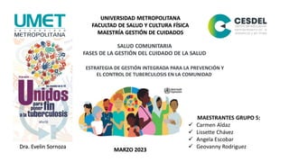 UNIVERSIDAD METROPOLITANA
FACULTAD DE SALUD Y CULTURA FÍSICA
MAESTRÍA GESTIÓN DE CUIDADOS
SALUD COMUNITARIA
FASES DE LA GESTIÓN DEL CUIDADO DE LA SALUD
MAESTRANTES GRUPO 5:
 Carmen Aldaz
 Lissette Chávez
 Angela Escobar
 Geovanny Rodriguez
DOCENTE:
Dra. Evelin Sornoza
ESTRATEGIA DE GESTIÓN INTEGRADA PARA LA PREVENCIÓN Y
EL CONTROL DE TUBERCULOSIS EN LA COMUNIDAD
MARZO 2023
 