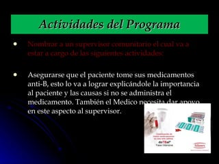 Nombrar a un supervisor comunitario el cual va a estar a cargo de las siguientes actividades: Asegurarse que el paciente tome sus medicamentos anti-B, esto lo va a lograr explicándole la importancia al paciente y las causas si no se administra el medicamento. También el Medico necesita dar apoyo en este aspecto al supervisor. Actividades del Programa 