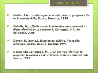 Cortés, J.A.,  La estrategia de la seducción. La programación en la neotelevisión , Eunsa, Navarra, 1999. Cubells, M.,  ¿Quién cocina la televisión que comemos? La dieta televisiva y sus cocineros? , Carroggio, S.A. de Ediciones, 2006.  Dayan, D. (comp.),  En busca del público. Recepción, televisión, medios , Gedisa, Madrid, 1997. Garmendia Larrañaga, M.,  ¿Por qué ven televisión las mujeres?: televisión y vida cotidiana , Universidad del País Vasco, 1998. BIBLIOGRAFÍA 