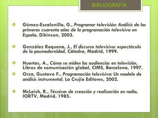 Gómez-Escalonilla, G.,  Programar televisión: Análisis de los primeros cuarenta años de la programación televisiva en España , Dikinson, 2003. González Requena, J.,  El discurso televisivo: espectáculo de la posmodernidad , Cátedra, Madrid, 1999. Huertas, A.,  Cómo se miden las audiencias en televisión , Libros de comunicación global, CIMS, Barcelona, 1997. Orza, Gustavo F.,  Programación televisiva: Un modelo de análisis instrumental , La Crujia Editores, 2002. McLeish, R.,  Técnicas de creación y realización en radio , IORTV, Madrid, 1985. BIBLIOGRAFÍA 