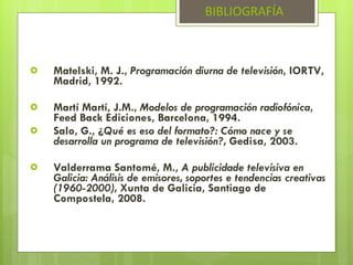 Matelski, M. J.,  Programación diurna de televisión , IORTV, Madrid, 1992. Martí Martí, J.M.,  Modelos de programación radiofónica , Feed Back Ediciones, Barcelona, 1994. Salo, G., ¿ Qué es eso del formato?: Cómo nace y se desarrolla un programa de televisión?,  Gedisa, 2003. Valderrama Santomé, M.,  A publicidade televisiva en Galicia: Análisis de emisores, soportes e tendencias creativas (1960-2000),  Xunta de Galicia, Santiago de Compostela, 2008. BIBLIOGRAFÍA 