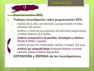 evaluación Examen teórico 50% Trabajos investigación sobre programación 50% Análisis de la idea de televisión y programación (4 folios máximo). 0,5 puntos. Análisis y crítica de un programa de televisión (seguimiento). (4 folios máximo). 0,5 puntos. Análisis comparativo de parrillas. Estrategias y tácticas . (Hasta 8 folios). 3 puntos. Análisis de parrilla. Fidelización vertical. (4 hojas). 0,5 ptos. Análisis de autopublicidad . Evolución histórica o evento concreto. (hasta 4 folios). 0,5 puntos. EXPOSICIÓN y DEFENSA de las investigaciones ? 