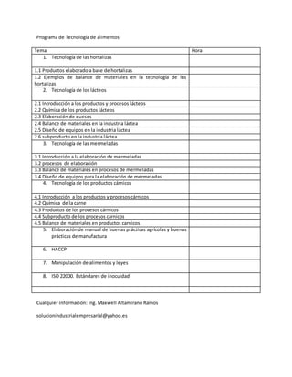 Programa de Tecnología de alimentos
Tema Hora
1. Tecnología de las hortalizas
1.1 Productos elaborado a base de hortalizas
1.2 Ejemplos de balance de materiales en la tecnología de las
hortalizas
2. Tecnología de los lácteos
2.1 Introducción a los productos y procesos lácteos
2.2 Química de los productos lácteos
2.3 Elaboración de quesos
2.4 Balance de materiales en la industria láctea
2.5 Diseño de equipos en la industria láctea
2.6 subproducto en la industria láctea
3. Tecnología de las mermeladas
3.1 Introducción a la elaboración de mermeladas
3.2 procesos de elaboración
3.3 Balance de materiales en procesos de mermeladas
3.4 Diseño de equipos para la elaboración de mermeladas
4. Tecnología de los productos cárnicos
4.1 Introducción a los productos y procesos cárnicos
4.2 Química de la carne
4.3 Productos de los procesos cárnicos
4.4 Subproducto de los procesos cárnicos
4.5 Balance de materiales en productos carnicos
5. Elaboraciónde manual de buenas prácticas agrícolas y buenas
prácticas de manufactura
6. HACCP
7. Manipulación de alimentos y leyes
8. ISO 22000. Estándares de inocuidad
Cualquier información: Ing. Maxwell Altamirano Ramos
solucionindustrialempresarial@yahoo.es
 